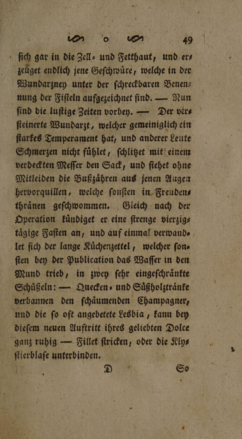 o 0 40 ſich gar in die Zell⸗ und Fetthaut, und er⸗ zeüget endlich jene Geſchwuͤre, welche in der Wundarzney unter der ſchreckbaren Benenz nung der Fiſteln aufgezeichnet find. — Nun ſind die luſtige Zeiten vorbey. — der ver⸗ ſteinerte Wundarzt, welcher gemeiniglich ein ſtarkes Temperament hat, und anderer Leute Schmerzen nicht fuͤhlet, ſchlitzet mit einem verdeckten Meſſer den Sack, und ſiehet ohne Mitleiden die Bußzaͤhren aus jenen Augen hervorquillen, welche ſonſten in Freuden⸗ thränen geſchwommen. Gleich nach der Operation kuͤndiget er eine ſtrenge vierzig⸗ taͤgige Faſten an, und auf einmal verwand⸗ let ſich der lange Kuͤchenzettel, welcher ſon⸗ ſten bey der Publication das Waſſer in den Mund trieb, in zwey ſehr eingeſchraͤnkte f Schuͤßeln: — Quecken⸗ und Suͤßholztraͤnke verbannen den ſchaͤumenden Champagner, und die fo oft angebetete Lesbia, kann bey dieſem neuen Auftritt ihres geliebten Dolce ganz ruhig — Filet ſtricken, oder die a 1 ſtierblaſe unterbinden. En S So