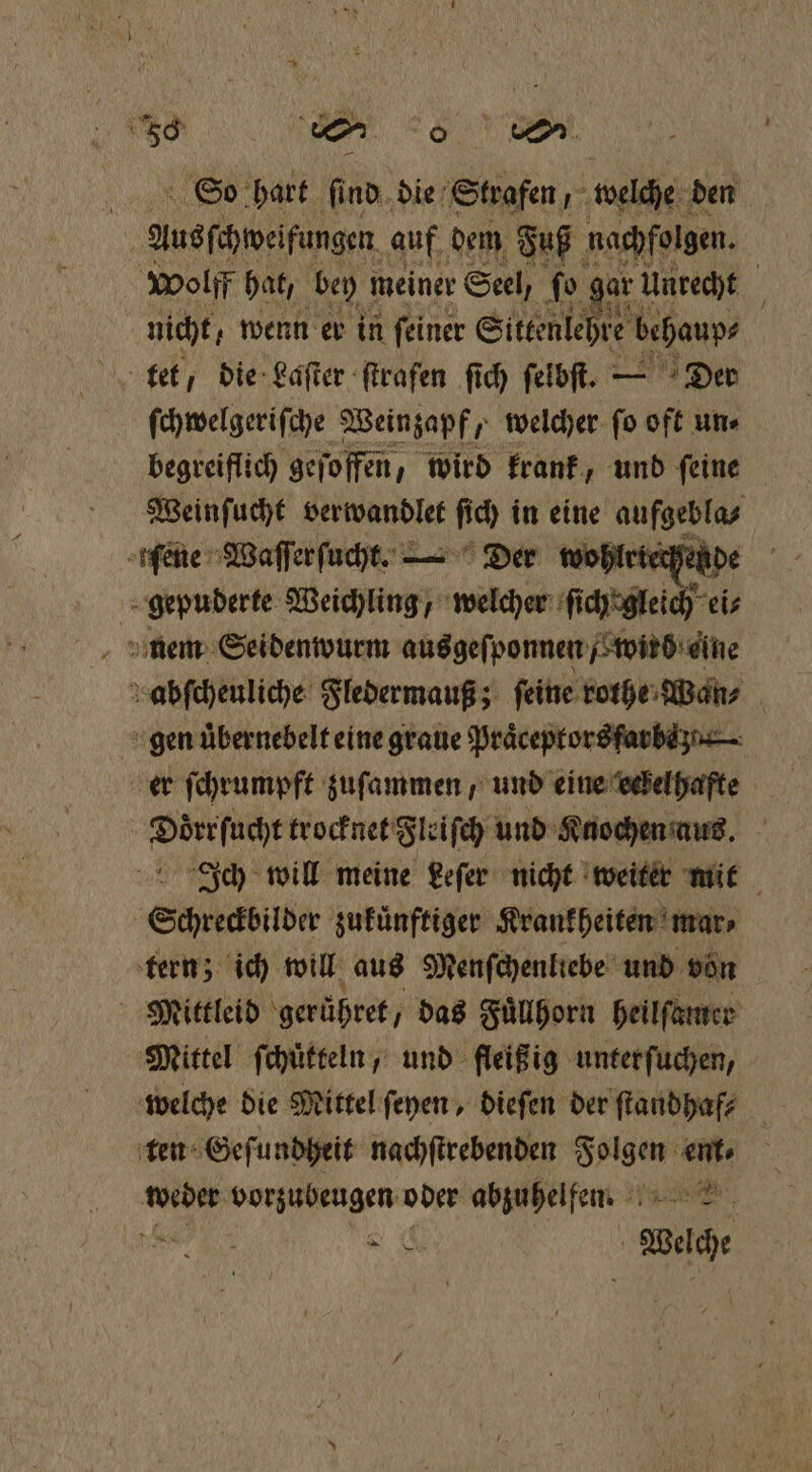 | 58 wm 6 e hart ſind die Strafen, welche den 6 | Ausſchweifungen auf dem Fuß nachfolgen. wolff hat, bey meiner Seel, So ar Unrecht j nicht, wenn er in ſeiner Sittenlehre behaup⸗ ſchwelgeriſche Weinzapf, welcher ſo oft un⸗ begreiflich geſoffen, wird krank, und ſeine Weinſucht verwandlet ſich in eine aufgebla⸗ feine Waſſerſucht. — Der wohlrte ide gepuderte Weichling, welcher ſich' gleich ei⸗ nem Seidenwurm ausgeſponnen Fried: eine abſcheuliche Fledermauß; feine rothe Wan⸗ | en eine graue Praͤceptors farbe er ſchrumpft zuſammen, und eine eckelhafte dice trocknet Fleiſch und Knochen aus. Ich will meine Leſer nicht weiter mit Schredbilder zukuͤnftiger Krankheiten mar⸗ tern; ich will aus Menſchenliebe und von Mittleid gerühret / das Fuͤllhorn heilſamer Mittel ſchuͤtteln, und fleißig unter ſuchen, welche die Mittel ſeyen, dieſen der ſtandhaf⸗ ten Geſundheit nachſtrebenden e ent 11 vorzubeugen oder abzuhelfen. N