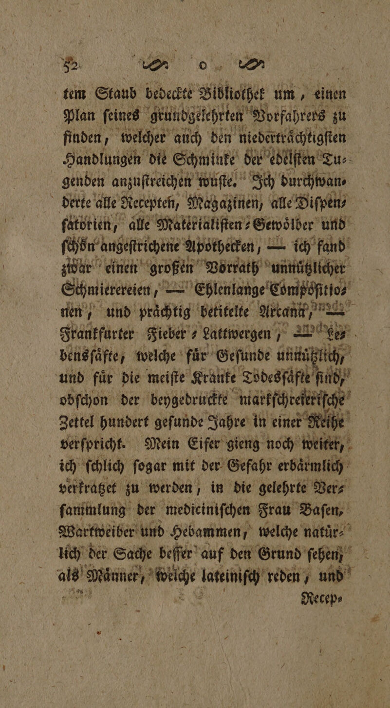 Wii... 4d tem Staub bedeckte Bibliothet um, einen Plan ſeines Heündgelehrten Vorfahres zu finden, welcher auch den niederträchtigſten Handlungen die Schminke ber edelſten Tu⸗ genden anzuſtreichen wuſte. Ich durchwan | derte alle Rerepten, Magazinen, alle Diſpen fätbrien, „ alle Makerialiſten⸗ Gewoͤlber und ſchon angeſtrichene Apothecken, — ich fand zwär einen großen Vorrath unnützlichet i Sthmierereien, — Ehlenlange Compoſitio⸗ | nen, und prächtig betitelte Arkan, Frankfurter Fieber Lattwergen ı Wa Les bensfaͤfte, welche für Geſunde unn ihc, und für die meiſte Kranke Todesſaͤfte ſind obſchon der beygedruckte afhnhe Zettel hundert gefunde Jahre in einer verſpricht. Mein Eifer gieng noch weite, ich ſchlich ſogar mit der Gefahr erbaͤrmlich verkratzet zu werden in die gelehrte Vers ſammlung der mediciniſchen Frau Baſen, Wartweiber und Hebammen / welche natuͤr⸗ lich der Sache beſſer auf den Grund ſehen Mr a Männer, . an reden, und Recep⸗