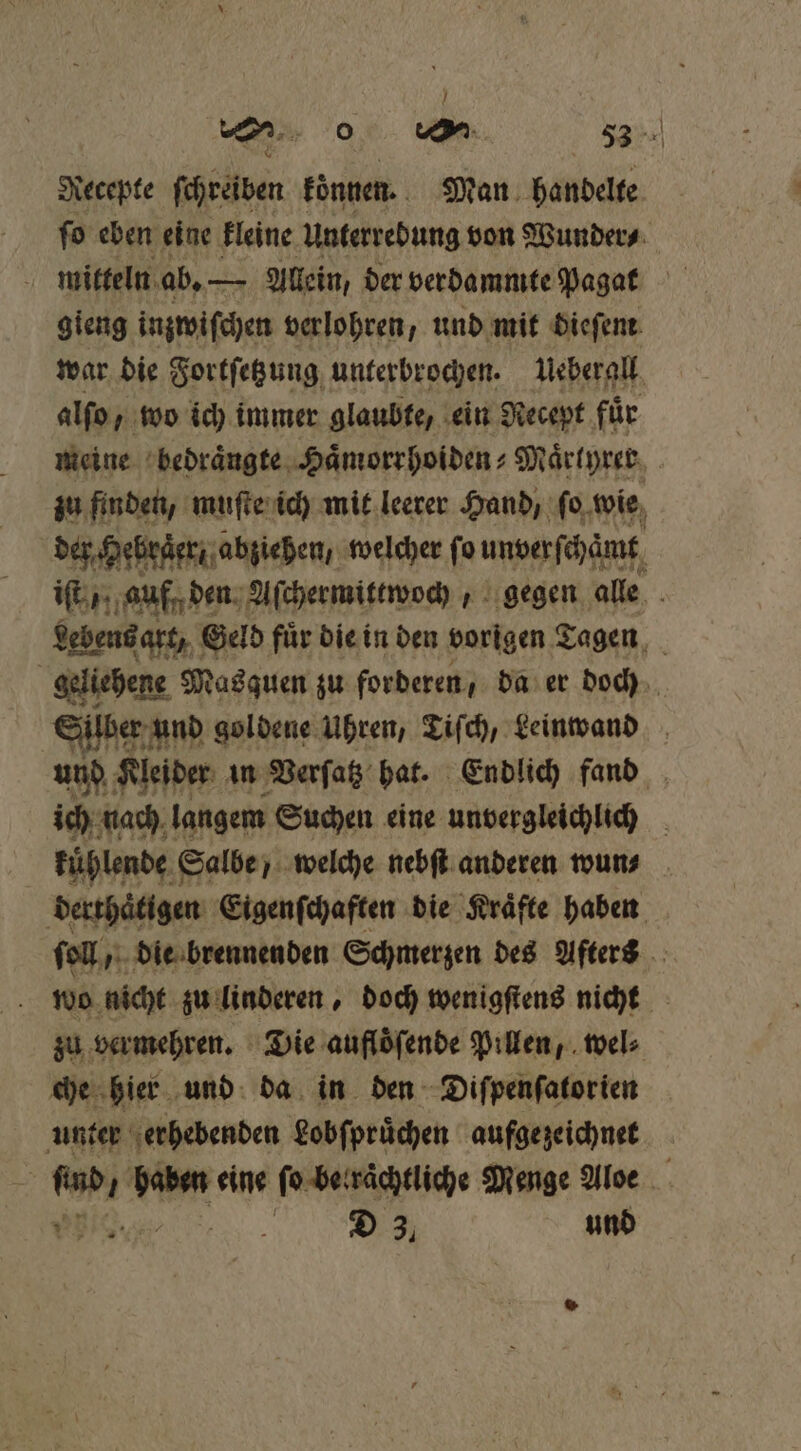 Recepte ſchreiben können. Man handelte ſo eben eine kleine Unterrebung von Wunder⸗ gieng inzwiſchen verlohren, und mit dieſem war die Fortſetzung unterbrochen. Ueberall alſo, wo ich immer glaubte, ein Recept für meine bedraͤngte Haͤmorrhoiden⸗Maͤrtyrer zu finden, muſte ich mit leerer Hand, ſo wie der Hebruͤer abziehen, welcher fo unverſchämt iſt auf den Aſchermittwoch, gegen alle Lebens art, Geld fuͤr die in den vorigen Tagen N geliehene e Masquen zu forderen, da er doch Silber! und goldene Uhren, Tiſch, Leinwand und Kleider in Verſatz hat. Endlich fand ich nach langem Suchen eine unvergleichlich kuͤhlende Salbe welche nebſt anderen wun⸗ derthaͤtigen Eigenſchaften die Kraͤfte haben ſoll, die brennenden Schmerzen des Afters f wo nicht zu linderen, doch wenigſtens nicht zu vermehren. Die aufloͤſende Pillen, wel⸗ che hier und da in den Diſpenſatorien | unter erhebenden Lobſpruͤchen aufgezeichnet . * eine ſo be raͤchtliche Menge Aloe RAR D 3, und