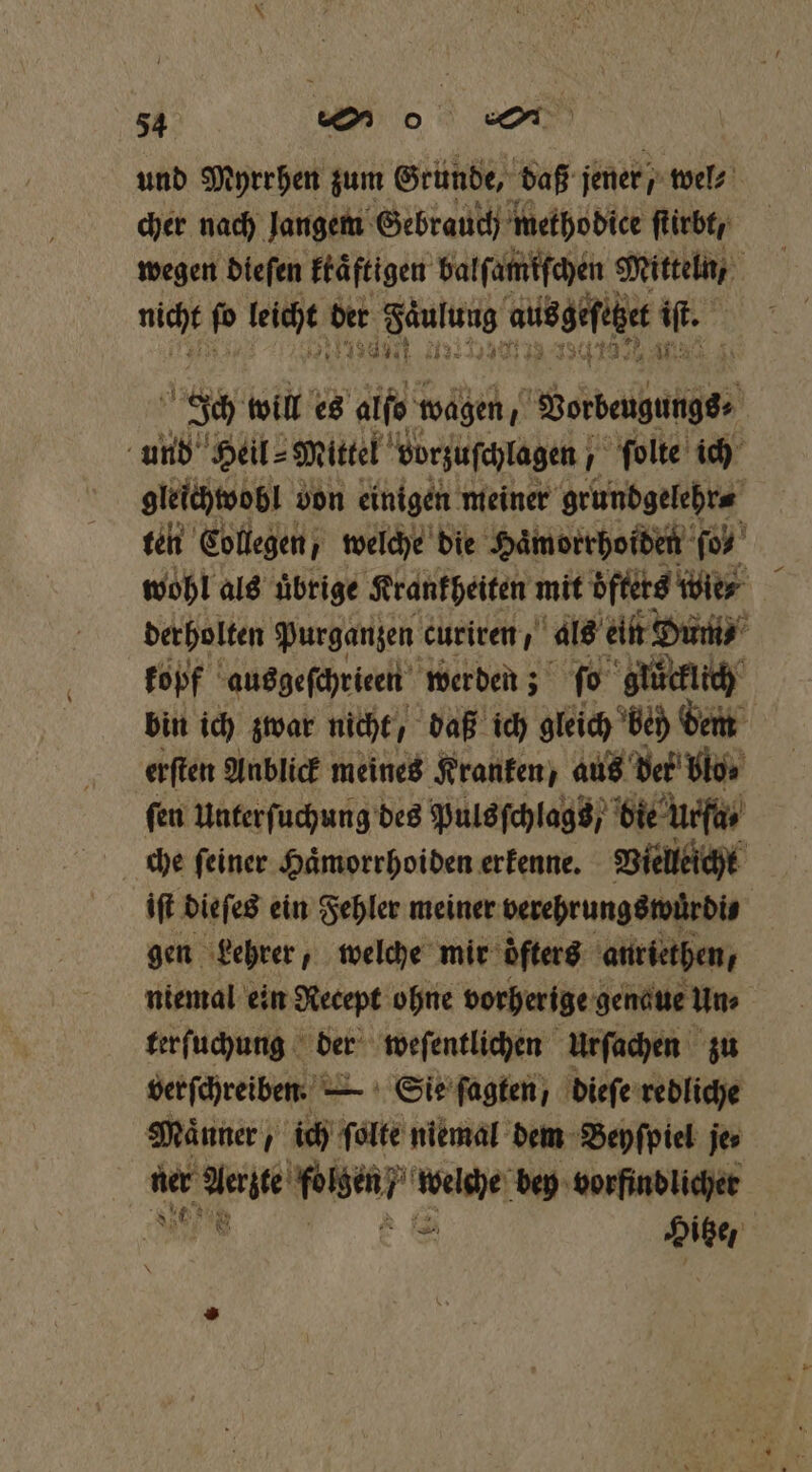 und Myrrhen zum Gründe, daß jener wel⸗ cher nach langem Gebrauch metho dice ſtirbt/ wegen dieſen ktaͤftigen balſamfſchen Mitteln, g nicht pp tete t hit n ausgehe 85 800 will es aß, wagen, re und Heil⸗ Mittel vorzuſchlagen ſolte ich gleichwobl von einigen meiner grundgelehr⸗ ten Collegen, welche die Hämorrhoiden (04 wohl als uͤbrige Krankheiten mit öfters wie⸗ derholten Purganzen curiren, als ein Dum⸗ kopf ausgeſchrieen werden; ſo glücklich bin ich zwar nicht / daß ich gleich be dem erſten Anblick meines Kranken, aus der blo⸗ fen Unterſuchung des Puls ſchlags / bie urſa / che ſeiner Haͤmorrhoiden erkenne. Vielleicht iſt dieſes ein Fehler meiner verehrungswürdi⸗ gen Lehrer, welche mir ofters auriethen, niemal ein Recept ohne vorherige genaue Un⸗ 5 terſuchung der weſentlichen Urſachen zu verſchreiben. — Sie ſagten, dieſe redliche Maͤnner, ich ſolte niemal dem Beyſpiel jes 0 am RER bey vorfindlicher Hitze,