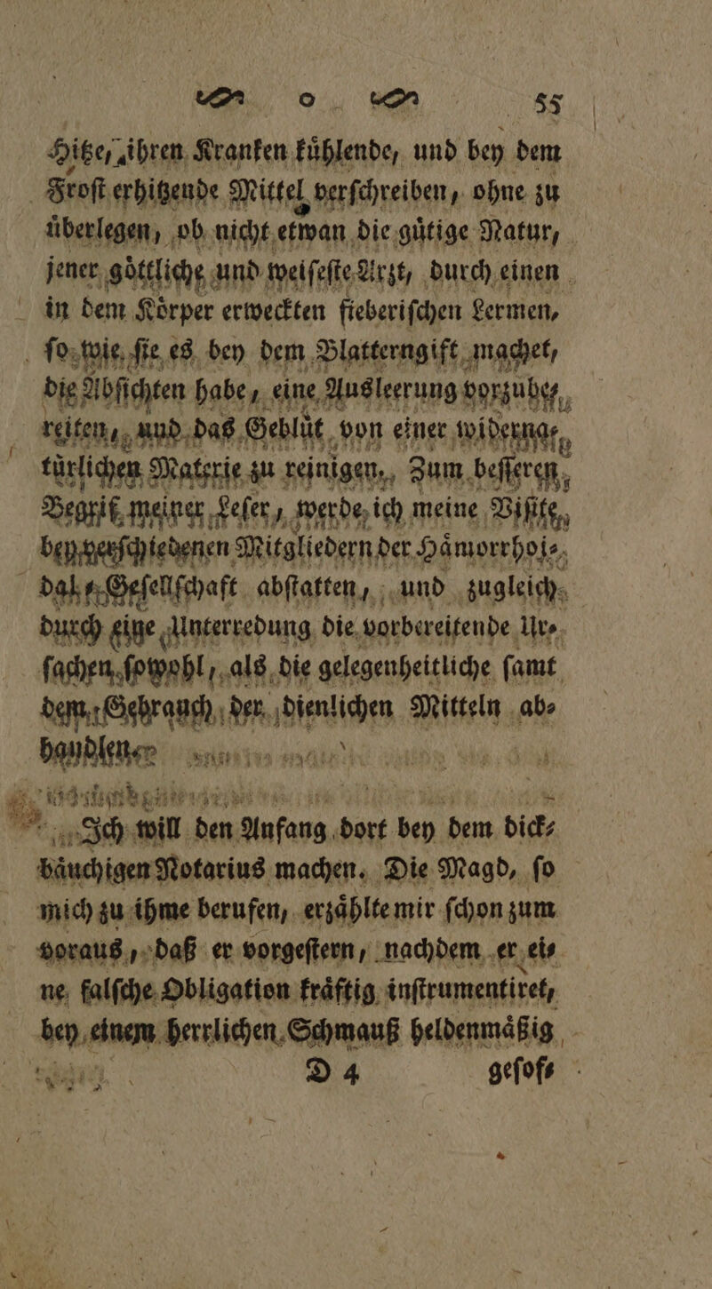 Hitze. ihren Kranken kuͤhlende, und Ken dem Froſt erhitzende Mittel, verſchreiben, ohne zu überlegen, ob nicht etwan die guͤtige Natur, 0 jener göttliche! und welſeſte Arzt / durch einen in dem Koͤrper erweckten fieberiſchen germen, ſo wie ſie es bey dem Blatterngift machet, die Abſichten habe eine Aus ſerrung gorzuhe. reiten, und das Geblüt von einer widerngr, türlichen Materſe zu reinigen, Zum beſſeren, Begrif, meiner ‚gefer, werde ich meine Viſite, bey erſchiedenen Mitgliedern d der Haͤmorrhoi⸗ daß Geſellſchaft abſtatten, und zugleich, durch eine Unterredung die vorbereitende Ute, ſachen ſopohl/ als die gelegenheitliche ſamt eee 0 ehe Mitteln ab⸗ We an Nite ae e eh 2 ih ‚3 BIT den Anfang dort 12 dem dic bäuchigen Notarius machen. Die Magd, ſo mich zu ihme berufen, erzaͤhlte mir ſchon zum voraus, daß er vorgeſtern, nachdem er ei⸗ ne falſche Obligation kraͤftig inſtrumentiret, Dee herrlichen Schmauß heldenmaͤß ig