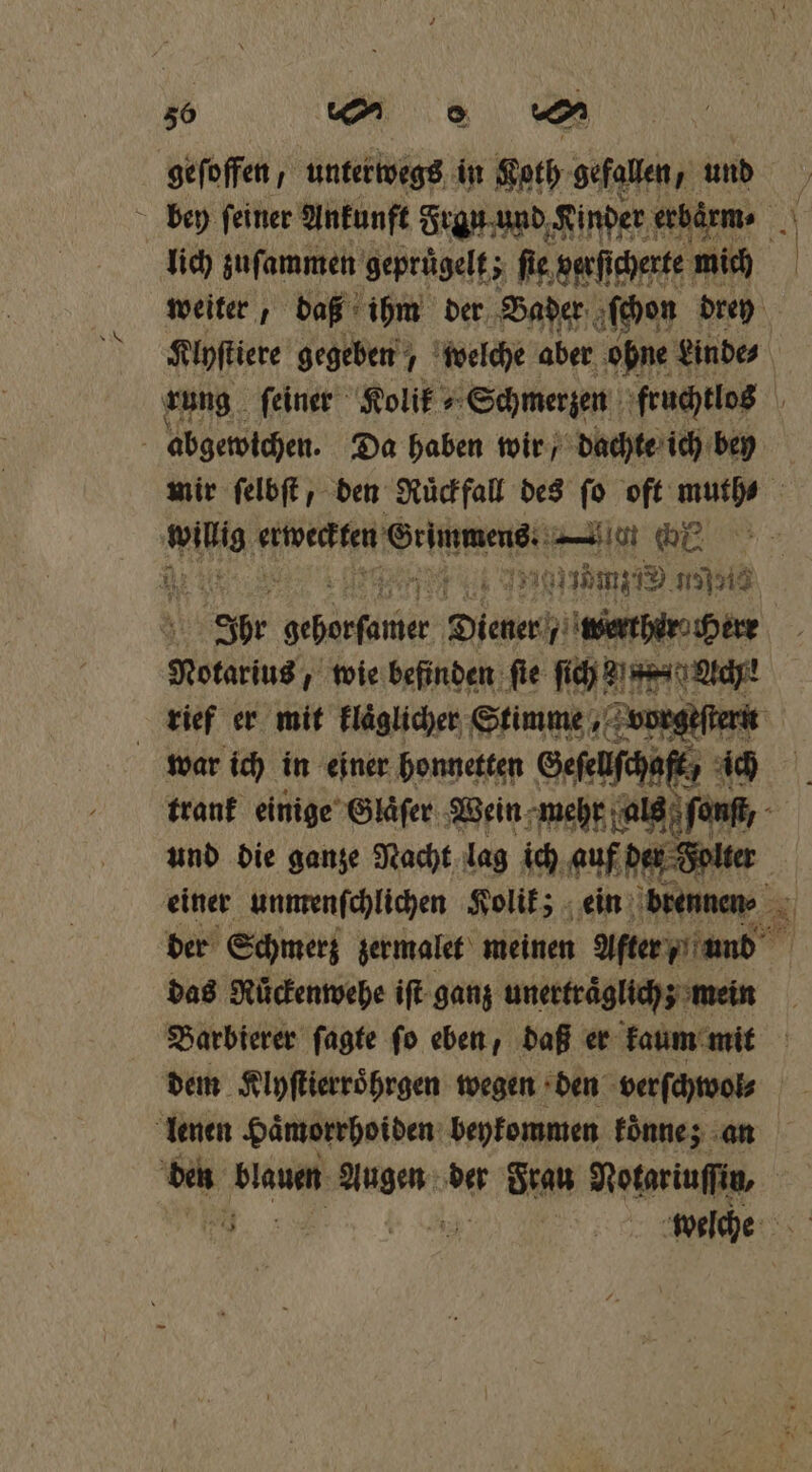 gefoffen, unterwegs in Koth gefallen, und bey ſeiner Ankunft Frgu und Kinder erbaͤrm⸗ as lich zuſammen gepruͤgelt; fie, verſi cherte mich weiter, daß ihm der Bader ‚bon drey Klyſtiere gegeben welche aber ohne Linde rung feiner Rolif Schmerzen fruchtlos \ abgewichen. Da haben wir / dachte ich bey mir ſelbſt, den Ruͤckfall des ſo oft muth⸗ 5 win erweckten eee [en oe 2 re u 0 mz 175513 * Ihr boeberſamer Diener werner Notarius, wie befinden fie El | rief er mit Fläglicher Stimme, vorgeſtern war ich in einer honnetten Geſeuſch⸗ 7 ick trank einige Glaͤſer Wein mehr a fon; und die ganze Nacht lag ich auf ee einer unmenſchlichen Kolik; ein brennen⸗ der Schmerz zermalet meinen After / und das Rüͤckenwehe iſt ganz unerträglich; mein 6 Bearbierer ſagte fo eben, daß er kaum mit dem Klyſtierroͤhrgen wegen den verſchwol⸗ lenen Haͤmorrhoiden beykommen koͤnnez an den blauen e der Frau Notariuſſin, „ F