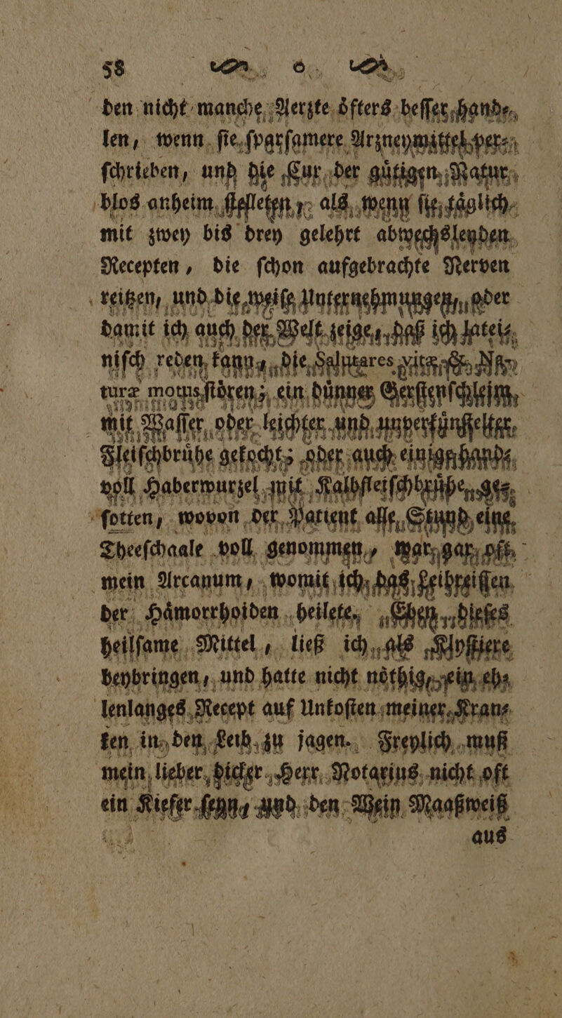 den nicht manche, Aerzte oͤfters beſſer hand, len, wenn ste. ſparſamere Arineywiftetsper, ſchrieben, und die Cur der güfigen, Wann blos anheim ſfſleten y als weng ſie taglich mit zwey bis drey gelehrt abwwechs lenden Recepten, die ſchon aufgebrachte Nerven reitzen, und die weiſe un ternehmungenmeder damit ich auch der Welt gejge daß ich late, 115 Feen, kap, le Salpnares ird N 175 mornsftören;z, ein dunner cer. mit Wa fe ascher nn annpenfänfiehe, Fleiſchbruͤhe gekocht „oder auch ein iggchande, voll e Kalbſtetſchbrüßen 10 5 ſotten, wovon der Patient ge W Tbeeſchaale voll genommen, war, gar gt ⸗ mein Arcauum, womit ich das eihreiſſen der Hämorrhoiden beilete, Ehen; ee heilſame Mittel,, ließ ich, als „Kipfiere beybringen, und hatte nicht nothige ein cha lenlanges Necept auf Unkoſten meiner Kranz ten in) den Leib zu jagen. Freylich muff mein lieber hicker Herr Notgeius nicht oft ein Sue uud den Wein Maaßweiß aus
