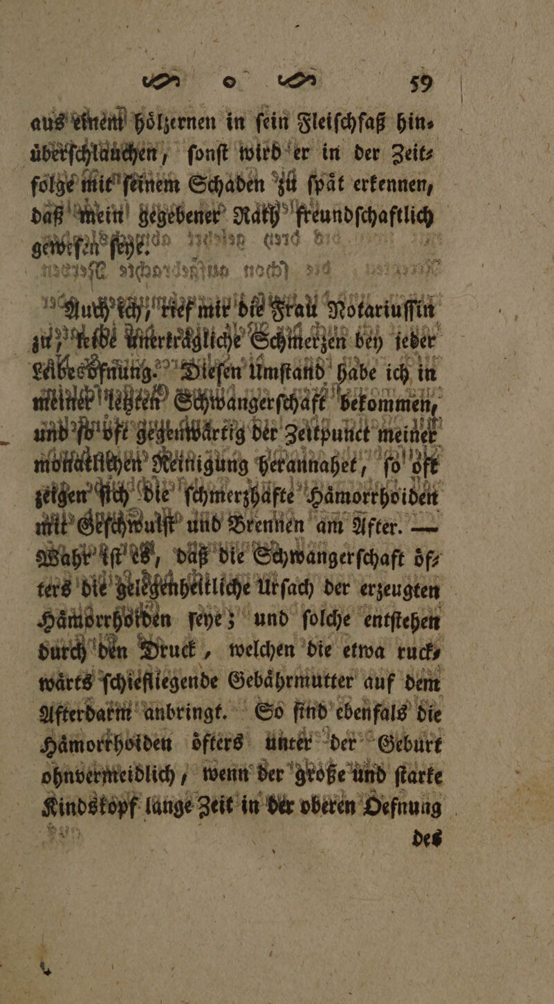 von 89 == 509 aus einen hoͤlzernen in ſein Fleiſchfaß hin⸗ uͤberſchlauchen, ſonſt wird er in der Zeit⸗ folge mit ſeinem Schaden zü fpät erkennen, da mein gegebener Mah feundſchaftüch | gaueſe fo eee 0 86 0 32776 char! Inh nach) 334 nn | FR ki n 4 ee Wkrerägliche ’Schiteijen bey ieber g aalkeefnunh, Dleſen eſen Umſtand Fa ich in e Schibangerſchaft b ekommen, und bröft gegenwärtig der Zeltßunet meier eee beraunahet, oft zeigen“ gich dt c hwanhefte Hamenthoien N und Brennen a am Mer. — Sate e und ſolche ft durch den Deu „ welchen die etwa 5 waͤrts ſchiefliegende Gebaͤhrmutter auf dem Afterdarm anbringt. So find ebenfals die Hämorrhoiden ‚öfter: unter der Geburt ohnbermeidlich, wenn der große und ſtarke Kinds. opf lange N in der oberen Oefnung n des