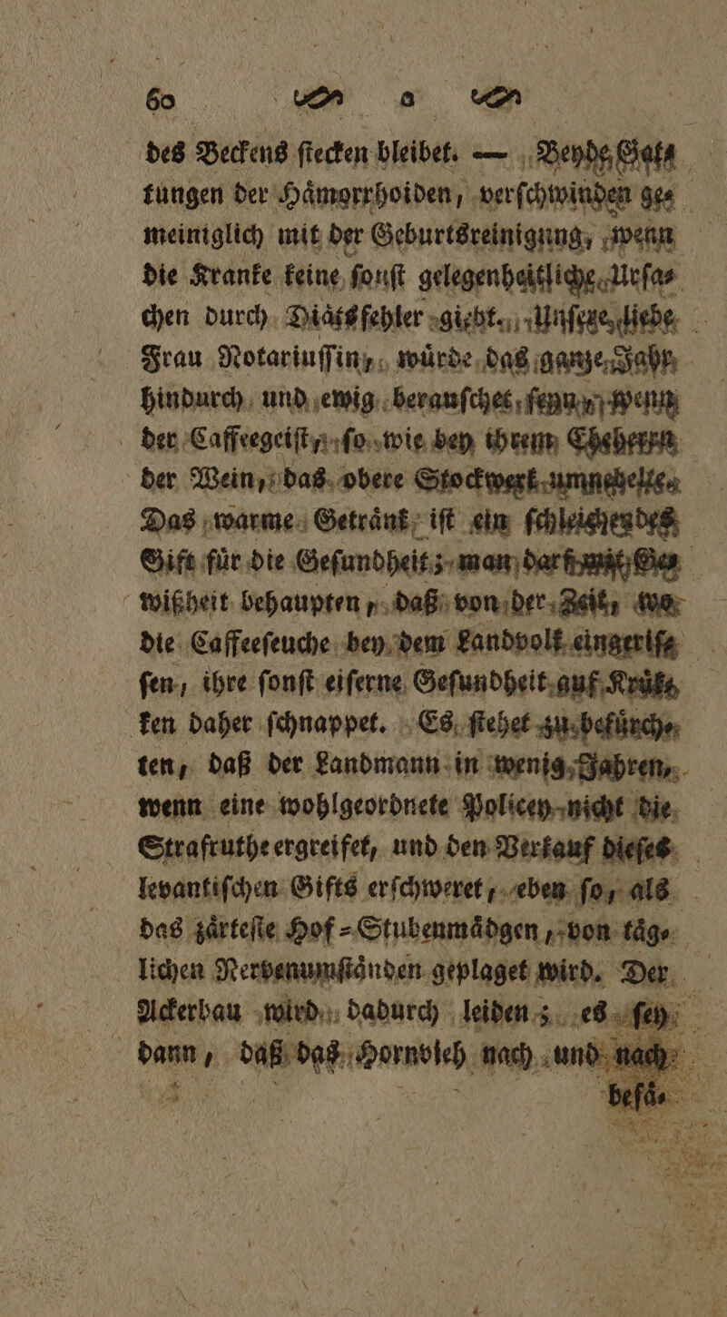 des Beckens fieden bleibet. — Bey Sata tungen der Haͤmorrhoiden, verſchwinden „% meiniglich mit der Geburtsreinigung, wenn | die Kranke keine fonft gelegen heitliche Urſa⸗ chen durch Diats fehler giebt. Unſeze, liebe Frau Notariuſſin , würde das ganze Jahr, hindurch und ewig beranſchet ſenn y wenn der Caffeegeiſt . ſo wie bey ihrem Ehsherrn der Wein, das obere Stockwerk umnehelke⸗ Das warme Getraͤnk iſt ein ſchleichen des Gift für die Geſundheitz man darſdwait n wißheit behaupten „ daß von der Zeit, wo die Caffeeſeuche bey dem Landvolk eingeriſs ſen / ihre ſonſt eiſerne Geſundheit guf Krut ken daher ſchnappet. Es ſtehet zu befuͤrch⸗ ten, daß der Landmann in wenig Jahren, wenn eine wohlgeordnete Policen nicht die Strafruthe ergreifet, und den Verkauf dieſes levantiſchen Gifts erſchweret eben for. als . das zaͤrteſte Hof⸗Stubenmädgen, von taͤ⸗ lichen Nerbenumſtaͤnden geplaget wird. Der Ackerbau wird dadurch leiden; 1