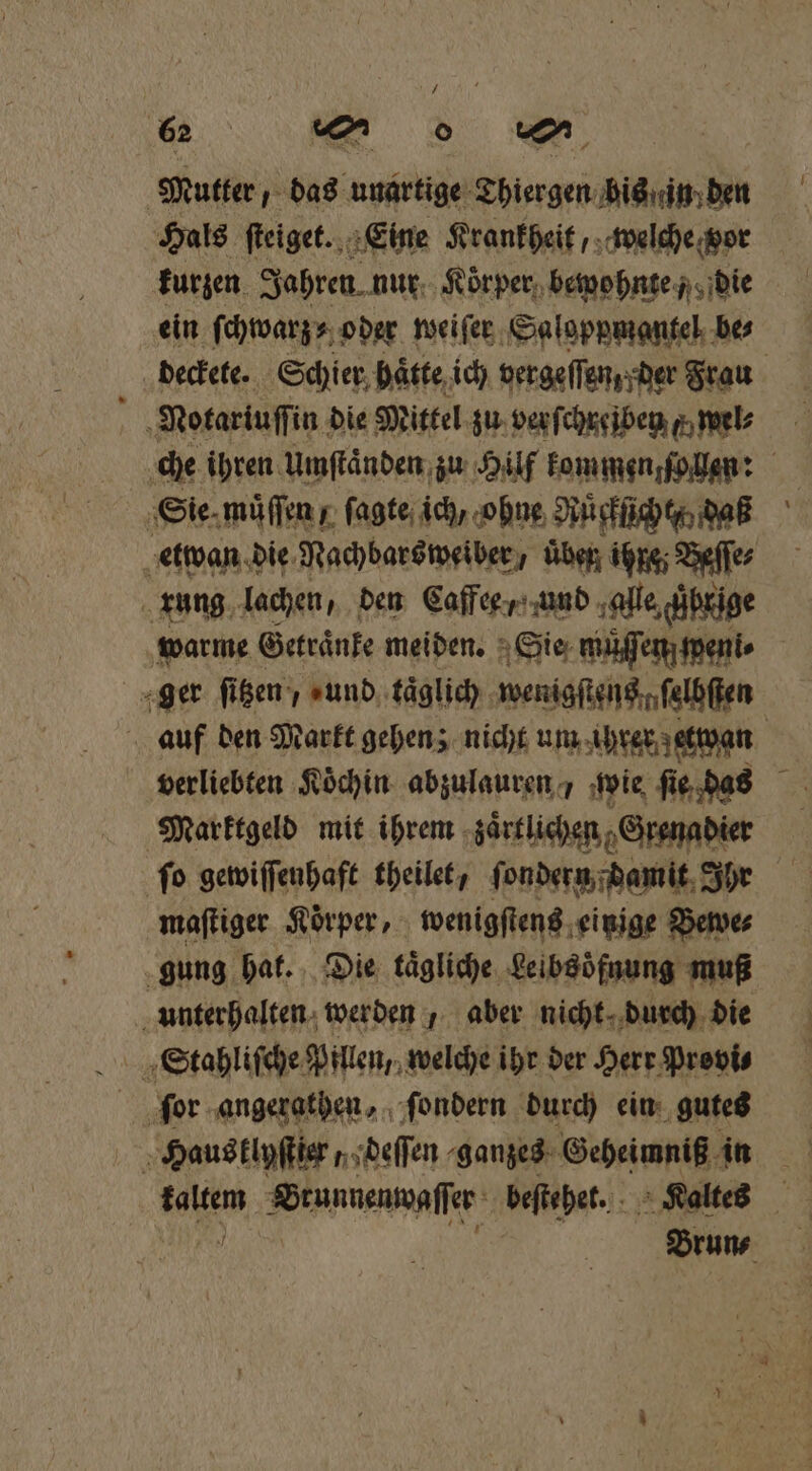 7 62 | m 0 mn Mutter, das unartige Thiergen bis in den Hals ſteiget. Eine Krankheit, welche vor kurzen Jahren. nur Koͤrper bewohnte die ein ſchwarz⸗ oder weiſer Saloppmantel bes deckete. Schier haͤtte ich vergeſſen / pder Frau Notariuſſin die Mittel zu verſchreiben F wel⸗ che ihren Umſtaͤnden zu Hilf kommen ſo len: Sie muͤſſen / ſagte ich, ohne Rücklicht daß etwan d die Nachbars weiber, Üben ihre; Beſſe⸗ rung lachen, den Caffee, und alle brige warme Getraͤnke meiden. Sie muͤſſen penis ger ſitzen „und taͤglich wenigstens ſelbſten auf den Markt gehen; nicht um ihrer getan verliebten Köchin abzulauren / wie ſie das Marktgeld mit ihrem zaͤrtlichen Grenadier ſo gewiſſenhaft theilet, ſondern damit Ihr maſtiger Körper, wenigſtens einige Bewe⸗ gung hat. Die tägliche Leibsöͤfnung muß unterhalten werden, aber nicht durch die Haus klyſtier, deſſen ganzes Geheimniß in | kaltem Brunnenwaſſer beſtehet. Kaltes