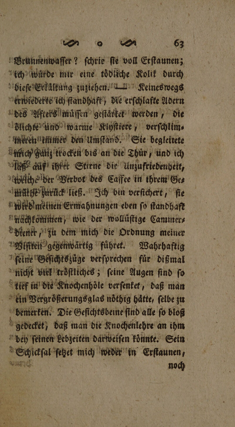 Brunnenwaſſer? ? ſchrie ſie voll Erflaunen; ich würde mir eine toͤdliche Kolik durch bieſe Erkäalkung zuziehen. . Keines wegs erwiederte ich ſtandhafk; die erſchlafte Adern des Afteks müſſen geſtärket werden die Flichte Und warme Klyſtiere verſchlim⸗ mren mmer den Umſtand. Sie begleitete union ganz trocken bis an die Thür / und ich Ai düf ihtet Stirne die Unzufriedenheit, Heer Verbot des Caffee in ihrem Ge⸗ ge ce ließ. Ich bin verſichert, ſie „ wildmeinen Ermahnungen eben ſo ſtandhaft nüchkommen / wie der wollüſtige Cammer⸗ diener zu dem mich die Ordnung meiner gie gegenwartig fuͤhret. Wahrhaftig | feine Oeſt chtszuͤge verſprechen für dißmal nicht viel kroͤſtliches; ſeine Augen find ſo tief in die Knochenhoͤle verfenker, daß man 5 ein Vergroͤßerungsglas nöthig hätte, felbe zu bemerken. Die Geſichtsbeine ſind alle ſo bloß 5 gedeckt, daß man die Knochenlehre an ihm A beh ſeinen Lebzeiten darweiſen koͤnnte. Sein Schickſal Rn mich w der in Erſtaunen, REN noch