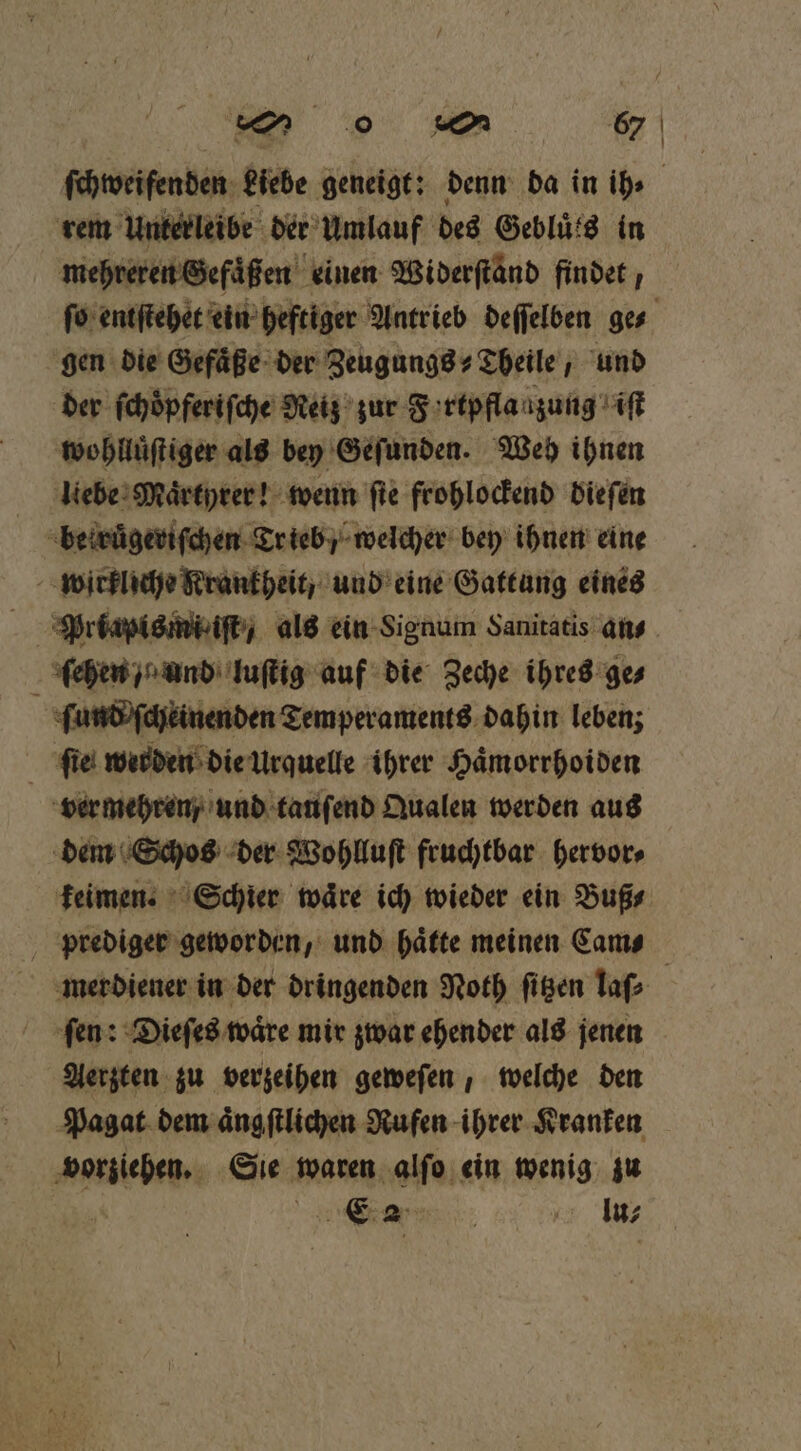ſchweifenden Liebe geneigt: denn da in ih⸗ | rem Unterleibe der Umlauf des Gebluͤts in mehreren Gefuͤßen einen Widerftänd findet, ſo entſtehet ein heftiger Antrieb deſſelben ge⸗ gen die Gefaͤße der Zeugungs⸗Theile, und der ſchöpferiſche Reiz zur Fortpfla zung it wohlluͤſtiger als bey Geſunden. Weh ihnen liebe Maͤrtyrer! wenn fie frohlockend dieſen beiruͤgeriſchen Trieb / welcher bey ihnen eine wirkliche Rrankheit, und eine Gattung eines ſehen / und luſtig auf die Zeche ihres ge⸗ ſund ſcheinenden Temperaments dahin leben; fie werden die Urquelle ihrer Hämorrhoiden ver mehren, und tanſend Qualen werden aus dem Schos der Wohlluſt fruchtbar hervor⸗ keimen. Schier waͤre ich wieder ein Buß⸗ prediger geworden, und haͤtte meinen Cams merdiener in der dringenden Noth ſitzen laſ⸗ fen: Dieſes wäre mir zwar ehender als jenen Aerzten zu verzeihen geweſen, welche den Pagat dem aͤngſtlichen Rufen ihrer Kranken vorziehen. Sie waren alſo ein wenig zu | EA 5 A In