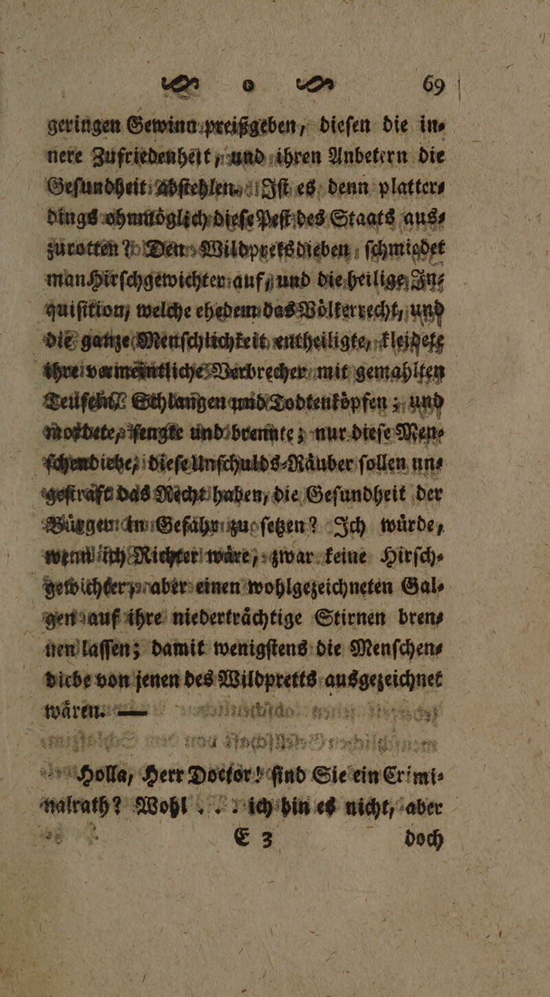 gesiägen Gewinn preißgeben / dieſen die in⸗ nere Zufriedenheit „und ihren Anbetern die Geſundheit; Abftehlen Iſt es denn platter⸗ dings ohnmoglich dieſe Peſt des Staats aus⸗ zurotten Yo Den Wildprets dieben ſchmigdet man Hirſchgewichter auf und die heilige In quiſitionj welche ehedem das Völkerrecht, und die ganze Menſchtichkeit entheiligte kleid eg ihre i varmeintliche Verbrecher mit gemahlten Teuſch y Sth langen and Todtenköpfen ; und moftdete, ſengte undo brennte ; nur dieſe Men⸗ ſchendiete / dieſe unſchulds⸗Raͤuber ſollen un⸗ geſtraft das Mecht haben / die Geſundheit der Würger ain Gefahr zue ſetzen ? Ich wuͤrde / wenn ich Nichter wuͤre zwar keine Hirſch⸗ gewichter aber einen wohlgezeichneten Gal⸗ gen auf ihre niedertraͤchtige Stirnen bren⸗ hien laſſen; damit wenigſtens die Menſchen⸗ b eee ger en e waͤren. I as Marc mie so ad Noch u 0 165 a | BEN Here Doctor Sind Sie ein Crimi⸗ W Wohl ich bin es nicht, aber BT €3 doch