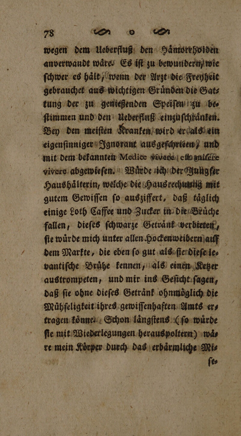 a ao a wegen dem Ueberfluß den Haͤmorrholden anberwaudt wäre Es iſt zu bewundern wie ſchwer es haͤlt / wenn der Arzt die Freyheit gebrauchet aus wichtigen Gruͤnden die Gat⸗ tung der zu genießenden Speiſen zu be⸗ ſtimmen und den Ueberfluß einzuſchkaͤnken. Bey den meiſten Kranken wird er dals ein | eigenſinniger Ignorant ausgefchrieen) und mit dem bekannten Mediee v dte eli eniſate vivore abgewieſen. Wuͤrde nch der cungfer Haus haͤlterin, welche die Haus rechuung mit gutem Gewiſſen ſo aus ziffert, daß taͤglich einige Loth Caffee und Zucker in die / Bruͤche fallen, dieſes ſchwarze Getraͤnk verbieten, ſie wuͤrde mich unter allen Hockenweibern auff : dem Markte, die eben ſo gut als ſier dieſe le⸗ 3 vantiſche Bruͤhe kennen, als einen Ketzer austrompeten, und mir ins Geſicht ſagen, daß fie ohne dieſes Getraͤnk ohnmoͤglich die Muͤhſeligkeit ihres gewiſſenhaften Amts er⸗ tragen koͤnne Schon laͤngſtens (ſo wuͤrde fie mit Wiederlegungen heraus poltern) wä⸗ re mein Körper durch das erbaͤrmliche Mi⸗ ö N ſe⸗