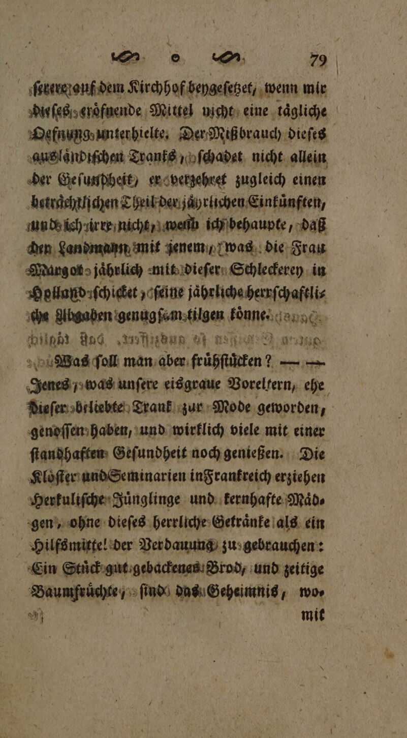 un. e 7% | ſtbere auf dem Kirchhof beygeſetzet, wenn mir du ſes v eroͤfnende ‚Mittel uicht eine ‚tägliche Defnungunterbielte, Der Miß brauch dieſes aus laͤndiſchen Tranks „oſchadet nicht allein der Geſunpheit / er verzehret zugleich einen betraehtljchen Theil der jaͤyrlichen Einkünften, unde lch irre nicht / web ich behaupte, daß den Landmann mit jenem / was die Frau Murg ot jährlich mit dieſer Schleckerey in Holland: ſchicket ‚ofeine jaͤhrliche herrſchaftli⸗ che a e donne hiiphi And fin : ER IND Was ſoll man aber feüßfügeten 2— — Ne unſere eisgraue Vorellern, ehe dieſer brliebte Trank zur Mode geworden, genoſſen haben, und wirklich viele mit einer ſtandhaften Geſundheit noch genießen. Die Kloͤſter und Seminarien in Frankreich erziehen Herkuliſche Juͤnglinge und kernhafte Maͤd⸗ gen, ohne dieſes herrliche Getraͤnke als ein Hilfsmittel der Verdauung zu gebrauchen: Ein Stuͤck gut gebackenas Brod, und zeitige ene Pa en wo⸗ 5 mit |