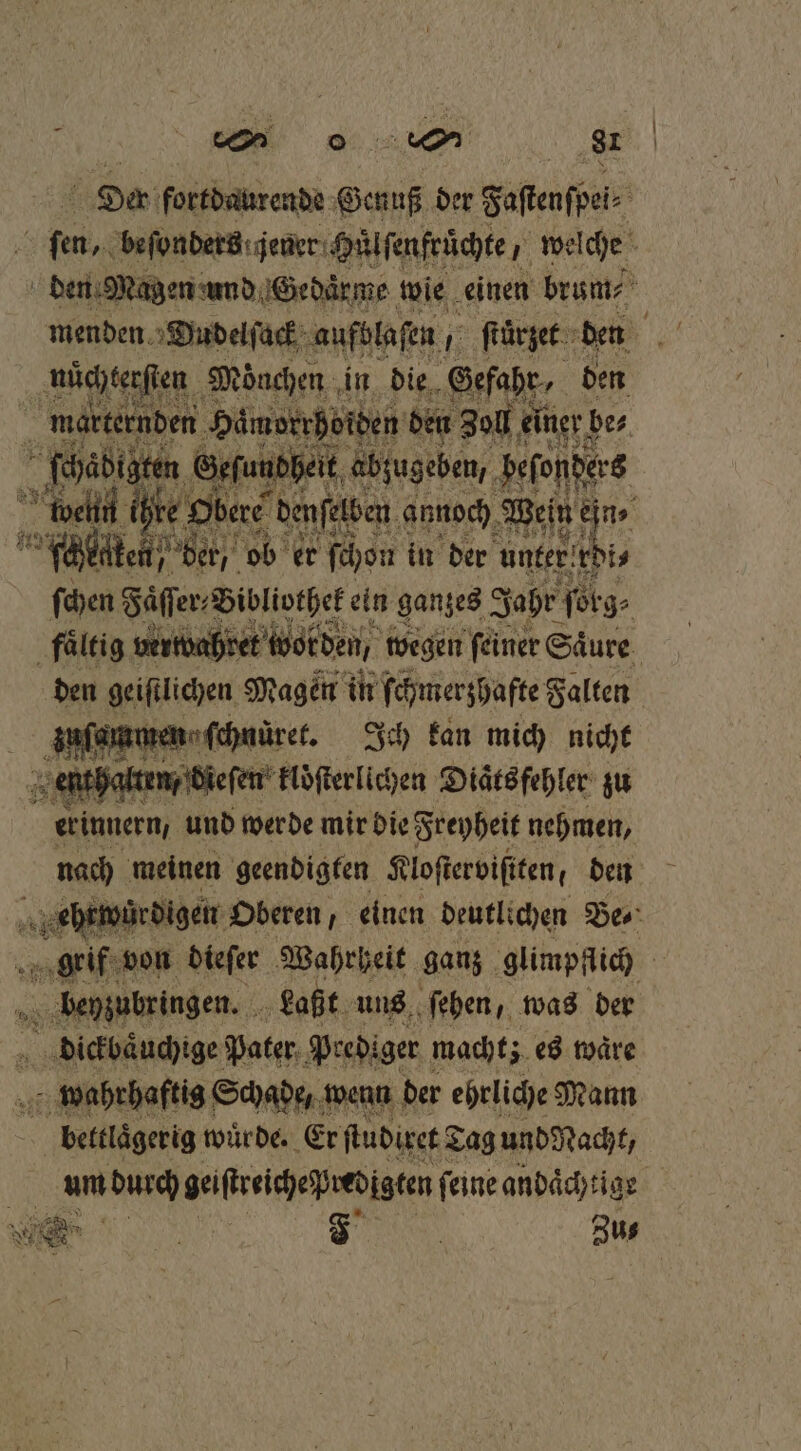 Der fortdaurende Genuß der Faflenfpei&gt; ER beſonders jener Huͤlſenfruͤchte, welche N den Mi agen und Gedaͤrme wie einen brum⸗ nüchterſten Mönchen , in die Gefahr, den 1 marternd en Hämorrhoiden den Zoll ei einer be⸗ Fr ſch abigten Geſandheit abzugeben, beſonders well ihte 9 b re denſelben annoch Wein ein ⸗ e ob er ſchon in der unter rdi⸗ ſchen Faͤſſer⸗ Bibliothek ein ganzes Jahr ſorg⸗ 3 faͤltig vert bret worden, wegen feiner Säure. den geiftlichen, Magen in ſchmerzhafte Falten ee Ich kan mich nicht halt n dieſen kloͤſterlichen Diaͤts fehler zu erinnern, und werde mir die Freyheit nehmen, nach meinen geendigten Kloſterviſiten, den wi e würdigen Oberen, einen deutlichen Bes‘ grif von dieſer Wahrheit ganz glimpflich | beyzubringen. Laßt uns ſehen, was der dickbaͤuchige Pater Prediger macht; es waͤre wahrhaftig Schade, wenn der ehrliche Mann 2 bettlaͤgerig wuͤrde. Er ſtudixet d Tag und Nacht, | um Yes Aae ſeine andächtige % —
