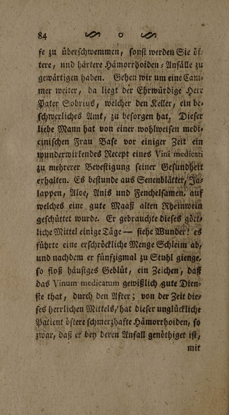 tere, und haͤrtere Haͤmorrhoiden⸗ 2 Anfälle zu gewaͤrtigen haben. Gehen! wir um eine Cam⸗ mer weiter, da liegt der Ehrwürige Herr Pater Sobrius, welcher den Keller, ein be⸗ ſchwerliches Amt, zu beſorgen hat, Dieſer einiſchen Frau Baſe vor einiger Zeit ein wunderwirkendes Necept eines Vini medicati erhalten. Es beſtunde aus Senenblaͤttet, J. 10 Ja, lappen, Aloe, Anis und Senchelſamen, auf welches eine gute Maaß alten Heat liche Mittel einige Taͤge — ſiehe Wunde! es 0 5 führte eine er ſchröckliche Menge Schleim ab, fo floß häufiges Geblüt, ein Zeichen, daß ſte that / durch den After; 5 von der Zeit die⸗ ſes herrlichen Mittels, hat dieſer unglückliche . mit