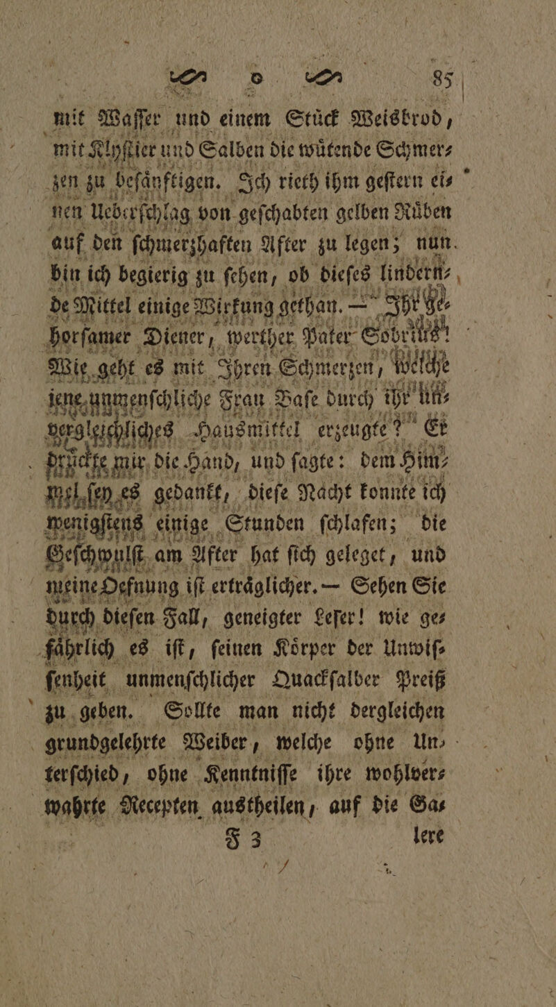 mit Waser und einem Stück Weisbrod, mit Klhftier! und Salben die wuͤtende Schmer⸗ auf den schmerzhaften After zu legen; nun. bin ich begierig zu ſehen ob dieſes lindern de Mittel einige Wirkung gethan. — Adee — Wie geht es mit Ibren Schmerzen Wet ti jene.unmenfchliche Frau Dafe durch 1 ls Wee es Hausmittel erzeugte? Er 177 es gedankt, dieſe Nacht konnte ich wenigstens einige Stunden ſchlafen; die Secu a am After hat ſich geleget, und Ed durch dieſen Fall, geneigter Leſer! wie ge⸗ fährlich es iſt, feinen Körper der Untoifs ſenheit unmenſchlicher Quackſalber Preiß zu geben. Sollte man nicht dergleichen ter ſchied U ohne HKenntniſſe ihre wohlver⸗ F 3 | lere