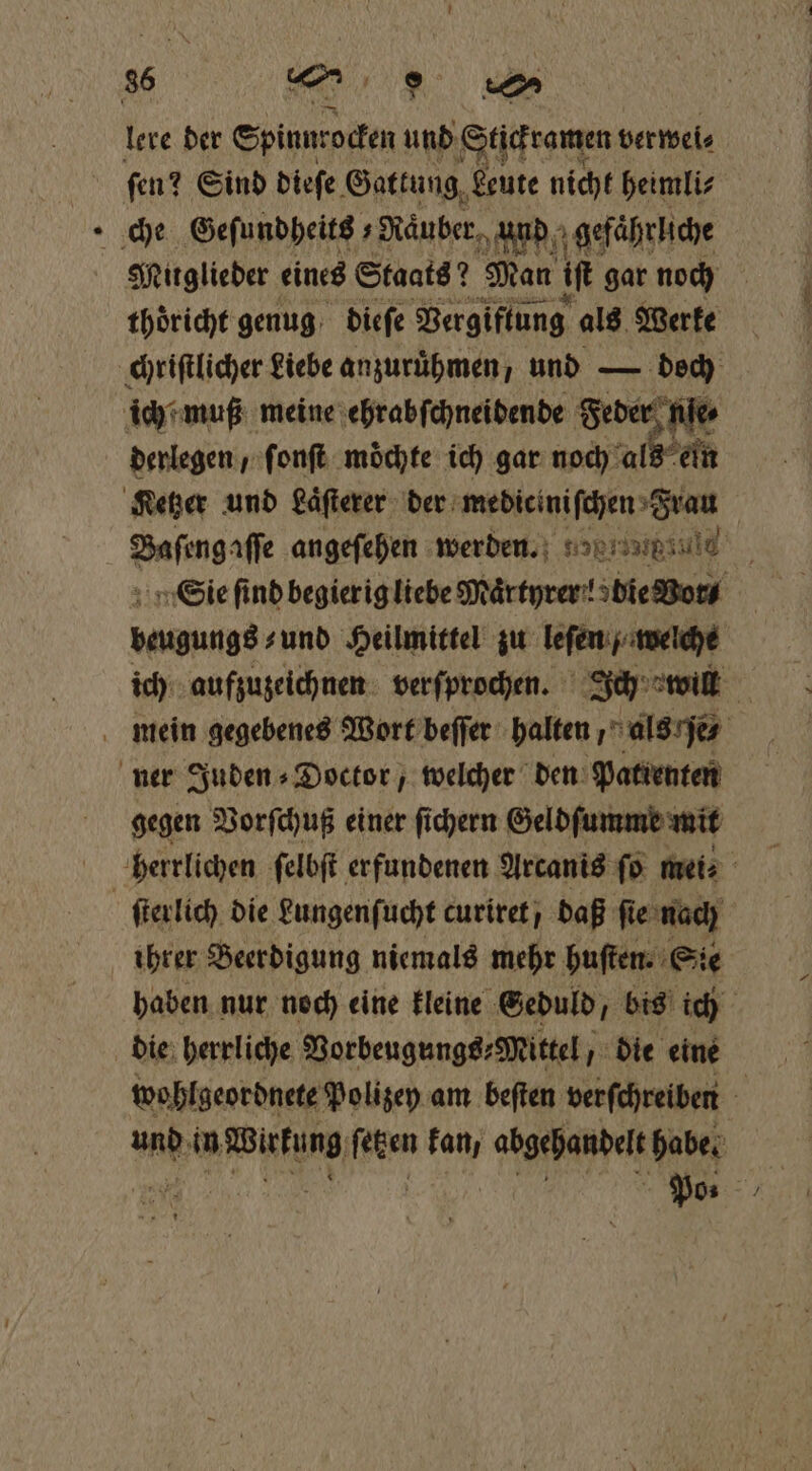lere der Spinnr 'ocken und Stickramen verwei⸗ ſen? Sind dieſe Gattung Leute nicht heimli⸗ Mitglieder eines Staats? Man if gar noch thoͤricht genug dieſe Vergiftung als Werke derlegen, fonft möchte ich gar noch als ein Bafıngafle angeſehen werde. Sie find begierig liebe Märtyrer! bie Bora . und Heilmittel zu leſen / welche ich aufzuzeichnen verſprochen. Ich will gegen Vorſchuß einer ſichern Geldſumme mit ſterlich die Lungenſucht curiret, daß ſie 25 ihrer Beerdigung niemals mehr huſten. E ö haben nur noch eine kleine Geduld, bis Fr | wohlgeordnete Polizey am beften verſchreiben und: in When ern kan, abgehandelt habe.