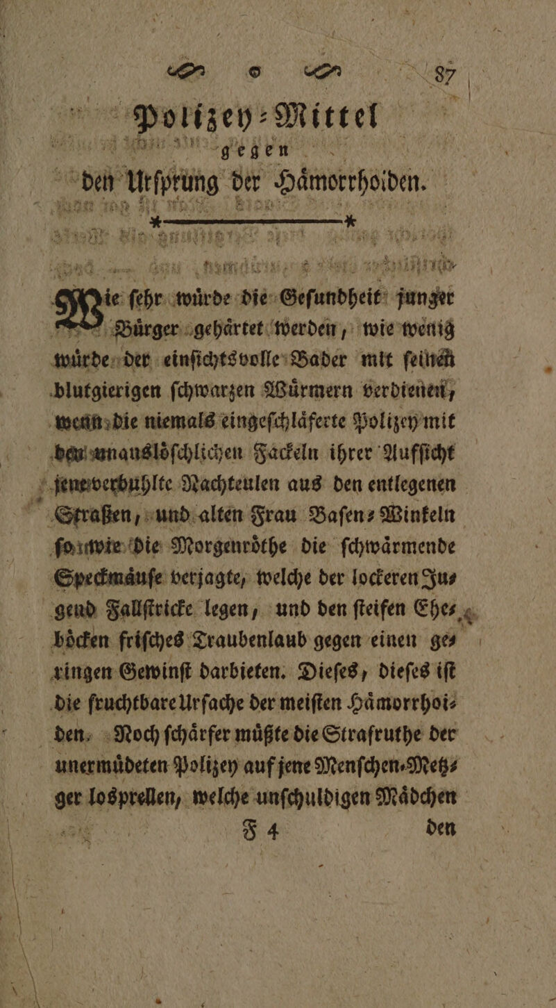Polizey⸗ Mittel N e ee e, da N Urfprüng der Hämorrhoiden. 310 it BE rn ende Hi) iii die ind ande die „Geſundheit ht &gt; Bürger gehaͤrtet werden, wie wenig LE einſichtsvolle Bader mit ſeinen blutgierigen ſchwarzen Wuͤrmern verdienen, wenn die niemals eingeſchlaͤferte Polizey mit beu unauslöſchlichen Fackeln ihrer Aufſicht jemewverbuhlte Nachteulen aus den entlegenen Straßen, und alten Frau Baſen⸗ Winkeln ſo wie die Morgenröthe die ſchwaͤrmende Speckmaͤuſe verjagte, welche der lockeren Ju⸗ gend Fallſtricke legen, und den ſteifen Ehe⸗ boͤcken friſches Draubenlaub gegen einen ges | ringen Gewinſt darbieten. Dieſes, dieſes iſt die fruchtbare Ur ſache der meiſten Haͤmorrhoi⸗ den. Noch ſchaͤrfer müßte die Strafruthe der unermuͤdeten Polizey auf jene Menſchen⸗Metz⸗ ger ee. welche unſchuldigen Maͤdchen ö 7 4 den