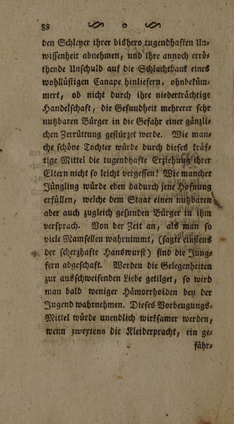 den Schleyer ihrer bishero tugendhaften Un⸗ wiſſenheit abnehmen Funde ihre annoch erroͤ⸗ thende Unſchuld auf die Schlachtbank eines wohlluͤſtigen Canape hinliefern, ohnbekuͤm⸗ mert, ob nicht durch ihre niedertraͤchtige Handelſchaft, die Geſundheit mehrerer ſehr nutzbaren Buͤrger in die Gefahr einer gaͤnzli⸗ chen Zerruͤttung geſtürzet werde. Wie mans „che ſchoͤne Tochter würde durch dieſes kraͤf⸗ tige Mittel die tugendhafte Erziehn 1 5 | Eltern nicht fo leicht bergeſſen! 1 Wie mancher 5 Juͤngling würde. eben badurch jene Bofßöng erfüllen, welche dem Staat einen 9 aber auch zugleich gefunden Bürger in ihm verſprach. Von der Zeit an, als man fo viele Mamſellen wahrnimmt), Gagt? diene = i der ſcherzhafte Hans wurſt) ſind die Jung⸗ fern abgeſchaft. Werden die Gelegenheiten zur aus ſchweifenden Liebe getilget, ſo wird b man bald weniger Hämorrhoiden bey der Jugend wabrnehmen. Dieſes Vorbeugungs⸗ a Mittel wuͤrde unendlich wirkſamer wer den, | wenn ens die Klei derpracht, ein ges 5 M ae