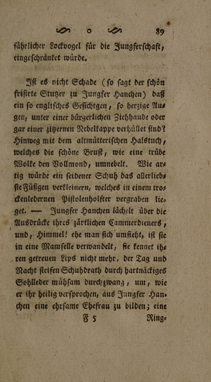 faͤhrlicher Lockvogel for die Iungfeefehaftr . wuͤrde. Iſt es nicht Schade (ſo ſagt der chen friſirte Stutzer zu Jungfer Hanchen) daß ein ſo engliſches Geſichtgen, ſo herzige Au⸗ gen, unter einer bürgerlichen Ziehhaube oder gar einer zitzernen Nebelkappe verhuͤllet find? | Hinweg mit dem altmuͤtteriſchen Halstuch, welches die ſchoͤne Bruſt, wie eine truͤbe Wolke den Vollmond, umnebelt. Wie ar⸗ tig wurde ein ſeidener Schuh das allerlieb⸗ ſte Füßgen verkleinern, welches in einem tro⸗ ckenledernen Piſtolenholfter vergraben lie⸗ 5 get. — Jungfer Hanchen laͤchelt uͤber die 1 Aus druͤcke ihres zaͤrtlichen Cammerdieners, und, Himmel! ehe man ſich umſieht, iſt ſie in eine Mam ſelle verwandelt, ſie kennet ih⸗ ren getreuen Lips nicht mehr, der Tag und Nacht ſteifen Schuhdrath durch bartnäckigeg Sohlleder muͤhſam durch zwang, um, wie er ihr heilig verſprochen, aus Jungfer Han⸗ chen eine ehrſame Ehefrau zu bilden; eine | | 85 Ring⸗