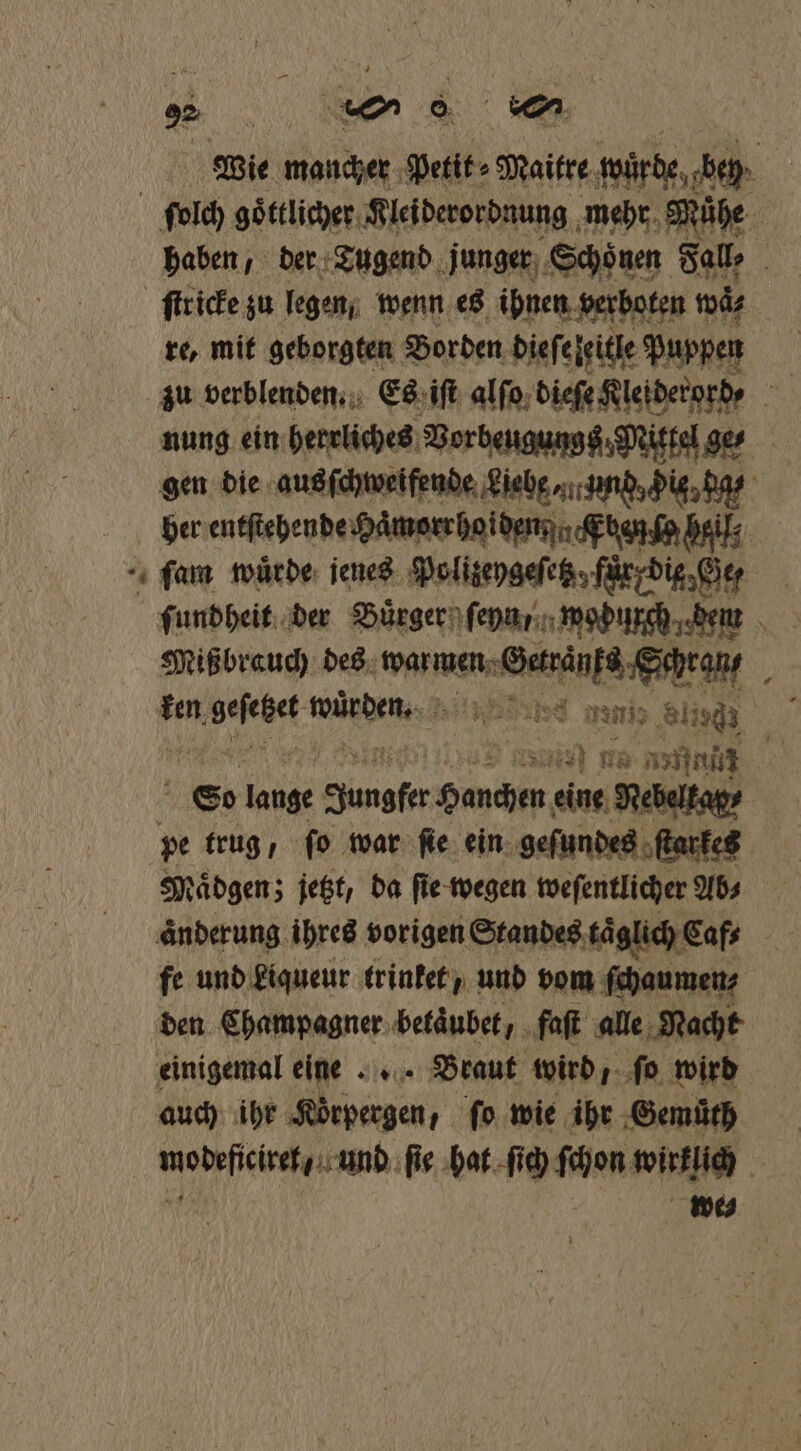 * Wie mancher Petit⸗Maitre würde bey haben, der Tugend junger Schoͤnen Fall, a ſtr icke zu legen wenn es ihnen verboten wä⸗ re, mit geborgten Borden dieſeleitle Puppen zu verblenden. Es iſt alſo dieſe Klei derord⸗ h nung ein herrliches Vorbeugungs; Mittel ge⸗ gen die aus ſchweifende Liebe⸗ mund, His da⸗ her entſtehende Haͤmorrhoiden Eten ſo heil: Mißbrauch des war mene wee b £ ken Beehet ge sd mania Sling N i an 11 * nan: N G0 lange Jungfer BER eine Nebelkap⸗ pe trug, ſo war ſie ein geſundes ſtarkes Maͤdgen; jetzt, da ſie wegen weſentlicher Ab⸗ änderung ihres vorigen Standes täglich Caf⸗ 5 fe und kiqueur trinket, und vom ſchaumen⸗ den Champagner betaͤubet, faſt alle Nacht einigemal eine Braut wird, ſo wird auch ihr Körpergen, ſo wie ihr Gemüth mobefieisehaurnd: ſie hat ſich ſchon wirklich 0 we⸗