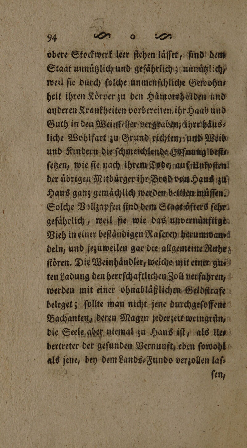obere Stockwerk leer ſtehen laͤſſet, ſind dem Staat unnuͤtzlich und gefaͤhrlich; unnuͤtzlich / weil ſie durch ſolche unmenſchliche Gewohn⸗ heit ihren Körper zu den Haͤmorehorden und auderen Krankheiten vorbereiten, ihr Haab und Guth in den Weinkeller vergbaben hre haͤus⸗ liche Wohlfart zu Grund richten / und Mei und Kindern die ſchmeichlende Hofudag veſt⸗ ſetzen, wie ſie nach ihrem Tode an friintoften! der uͤbrigen Mitbuͤrger ihr Brod von Haus zu Haus ganz gemaͤchlich werden bettlen müſſen Solche Vallzapfen ſind dem Staat oͤſters ſehr Vieh in einer beſtaͤndigen Naſerey herumwanzd deln, und jezuweilen gar bie allgemeine Nuhe; ftören. Die Weinhaͤndler, weiche mit einer gu⸗ l ten Ladung den herrſchaftlichen Zoll verfahren, werden mit einer ohnabläß lichen Geldſtrafe beleget; ſollte man nicht jene durchgeſoffene 5 Bachanten / deren Magen jeder zeit weingruͤn, die Seele aber niemal zu Haus iſt, als 1773 bertreter der gefunden Vernunft eben ſowohl als ‚a bey dem Lands⸗Fundo verzollen laſ⸗ fen