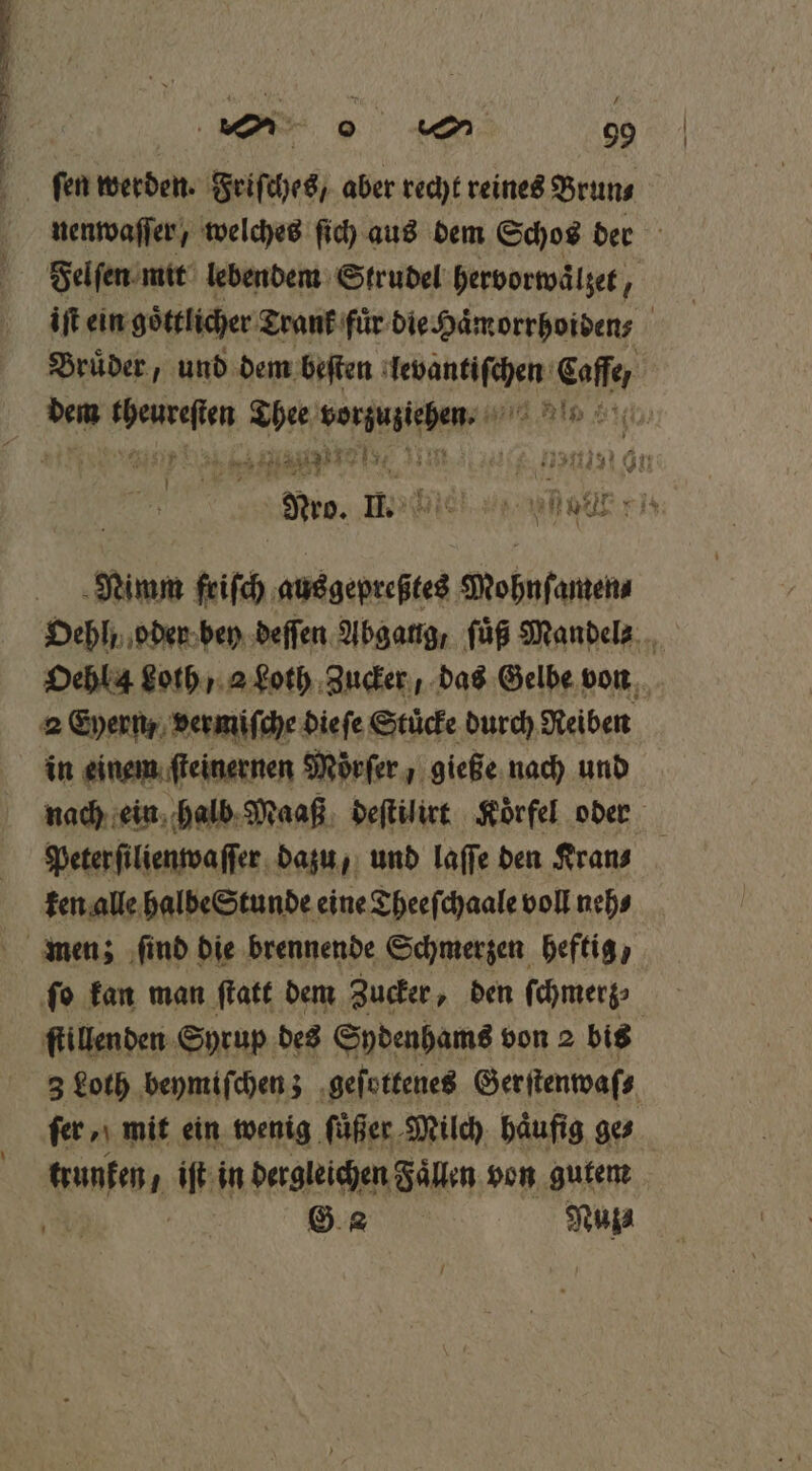 ſen werden. Friſches, aber recht reines Brun⸗ nenwaſſer, welches ſich aus dem Schos der Felſen mit lebendem Strudel hervorwaͤlzet, iſt ein göttlichen Trank fuͤr die Haͤmorrhoiden⸗ Brüder, und dem beſten ante Calle f 87175 Er Kir, 47 n In Nimm fich ausgepreßtes Mohnfantenn Oehl, oder bey deſſen Abgang, ſuͤß Mandel Oehl 4 Loth / a Loth Zucker, das Gelbe von in einem ſteinernen Moͤrſer gieße nach und nach ein halb Maaß deſtilirt Koͤrfel oder Peter ſilienwaſſer dazu, und laſſe den Kran⸗ ken alle halbe Stunde eine Theeſchaale voll neh⸗ ſtillenden Syrup des Sydenhams von 2 bis 3 Loth beymiſchen; geſottenes Gerſtenwaſ⸗ fee mit ein wenig füßer Milch häufig ge⸗ trunten, iſt in dergleichen Faͤllen von gutem G Nuz⸗