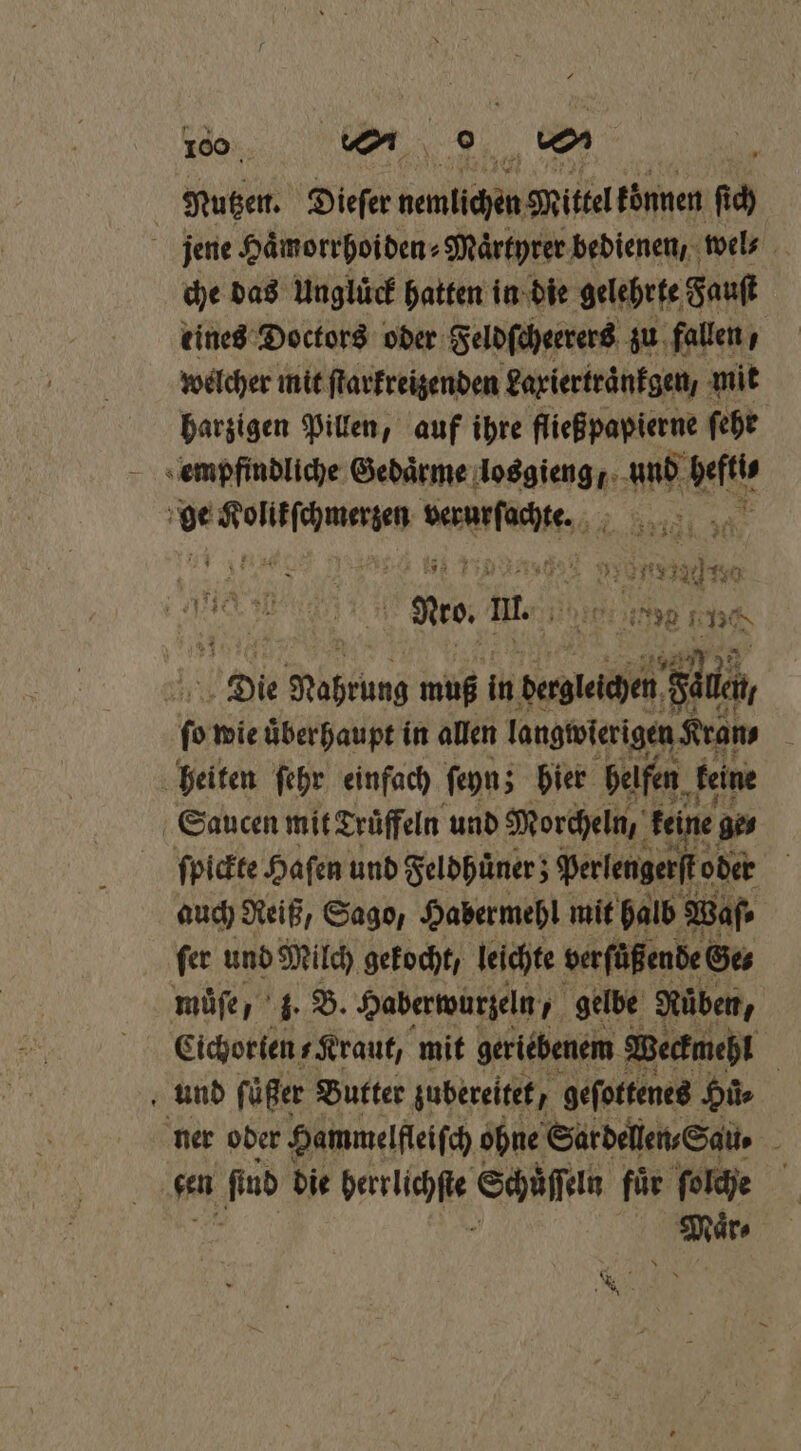 We, ü d, Mutzen. Dieſer nemlichen Mittel koͤnnen fich jene Haͤmorrhoiden⸗Maͤrtyrer bedienen, wel⸗ che das Unglück hatten in die gelehrte Fauſt tines Doctors oder Feldſcheerers zu fallen, welcher mit ſtarkreizenden Laxiertraͤnkgen, mit harzigen Pillen, auf ihre fließpapierne ſehr empfindliche Gedaͤrme losgieng, und Wut eee wean 1 „ eee me. m. Hip 28991 FEN Die Noahrung muß ih dergleichen ds fo wie überhaupt in allen langwierigen Kran, e heiten ſehr einfach ſeyn; hier helfen keine | Sau cen mit Trüffeln und Morcheln, keine ge⸗ ſpickte Haſen und Feldhuͤner; Perlengerſt oder auch Reiß, Sago, Habermehl mit halb Waſ⸗ fer und Milch gekocht / leichte verfüßende Ges müfe, 3. B. Haberwurzeln, gelbe Ruben, Cichorten Kraut, mit geriebenem Weckmehl und füßer Butter zubereitet, geſottenes Hie ner oder Hammelfleiſch ohne Sardellen⸗Sau. sen ‚Pub die Wange Schüſſein fuͤr ſolche mir