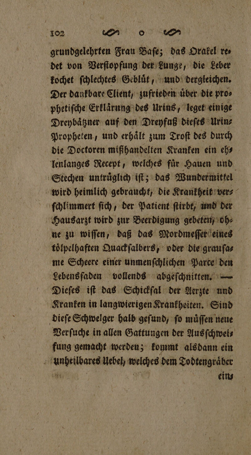 geundgelehrten Frau Baſe; das Orakel re det von Verſtopfung der Lunge, die Leber kochet ſchlechtes Gebluͤt, und dergleichen. Der dankbare Client / zufrieden über die pro⸗ Dreybaͤtzner auf den Dreyfuß dieſes Urin⸗ Propheten, und erhaͤlt zum Troſt des durch die Doctoren miß handelten Kranken ein eh⸗ wird heimlich gebraucht, die Krankheit ver⸗ Hausarzt wird zur Beerdigung gebeten, oh⸗ ne zu wiſſen, daß das Mordmeſſer eines toͤlpelhaften Quackſalbers, oder die grauſa⸗ me Scheere einer unmenſchlichen Parce 0 Lebens faden vollends abgeſchnitten. — a Dieſes iſt das Schickſal der Aerzte und Kranken in langwierigen Krankheiten. Sind dieſe Schwelger halb geſund, ſo müffen neue fung gemacht werden; kommt alsdann ein unheilbares Uebel welches dem Todtengraͤber Fi