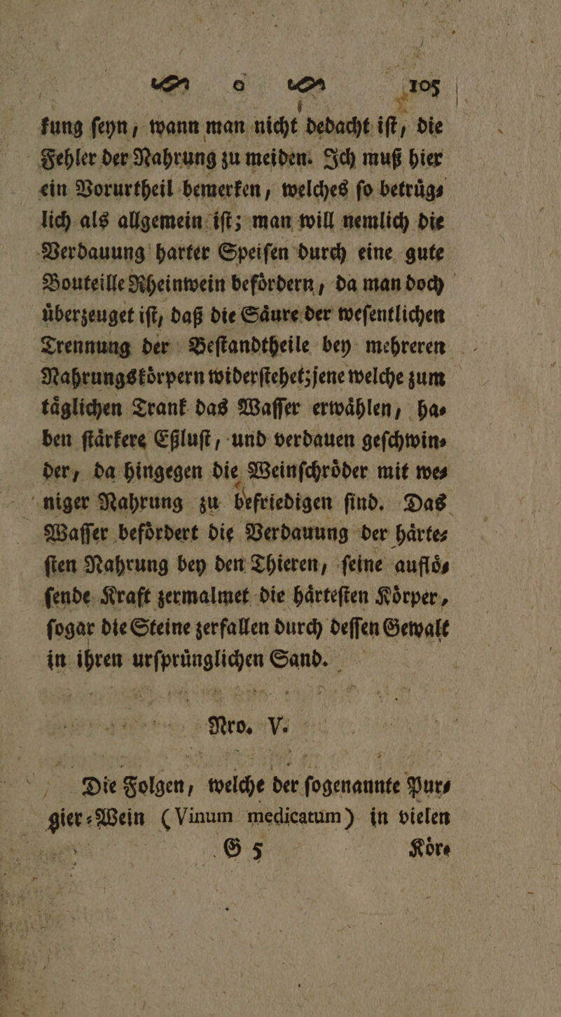 kung ſeyn, wann man ih dedacht iſt, die Fehler der Nahrung zu meiden. Ich muß hier ein Vorurtheil bemerken, welches fo betruͤg⸗ lich als allgemein iſt; man will nemlich die Bouteille Rheinwein befördern , da man doch uber zeuget ift, daß die Saͤure der weſentlichen Trennung der Beſtandtheile bey mehreren Nahrungskörpern widerſtehetzjene welche zum taͤglichen Trank das Waſſer erwaͤhlen, ha⸗ ben ſtaͤrkere Eßluſt / und verdauen geſchwin⸗ der, da hingegen die Weinſchroͤder mit we⸗ * Waſſer befördert die Verdauung der haͤrte⸗ ſten Nahrung bey den Thieren, ſeine aufloͤ⸗ ſende Kraft zermalmet die haͤrteſten Koͤrper, ſogar die Steine zerfallen durch deffen Gewalt in aka en N Ag: Nro. V. G 5 | Koͤr⸗