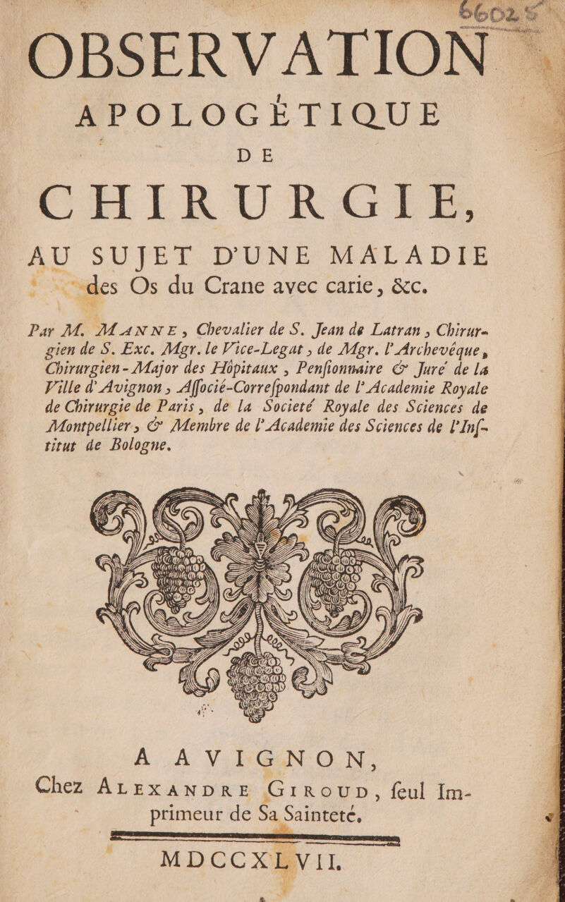 EUX SG: APOLOGÈTIQUE CHIRURGER, AU SUJET D'UNE MALADIE des Os du Crane avec carie, &amp;c. LT EME N ENe. 2 EAUUUN N Ar Par M. MANNE, Chevalier de S. Jean de Latran ; Chirur- gien de S. Exc. Mgr. le Vice-Legat ; de Mgr. l’Archevéque, Chirurgien- Major des Hôpitaux , Penfionmaire € Juré de La Ville d'Avignon, Affocié-Correfpondant de l° Academie Royale de Chirurgie de Paris, de la Societé Royale des Sciences de Montpellier, © Membre de l'Academie des Sciences de l’Inf- titut de Bologne. LES, @ À À V-LÉN ON, Chez ALEXANDRE GirouUb, feul Im- | primeur de Sa Sainteté. MDCCXLVIL Æ
