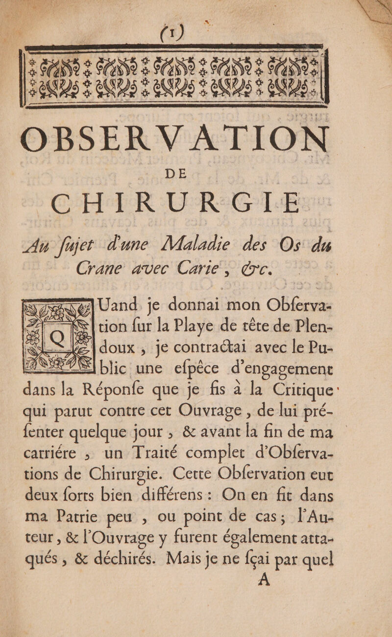 HAN 2 DO 2 ANS 2 MAN 2 MO) EAN) à AUS 2 UURAS 9 EAU AUS, OBSER VATION DEA. : CHIRURGIE An fajet d'une Maladie des Os dé Crane avec Carte, rc. &amp; % Le) + TS] Uand je donnai mon Obferva- | tion fur la Playe de tête de Plen- [doux , je contraétai avec le Pu- é ©] blic une efpêce d’ l'engagement de la Réponfe que je fis à la Critique qui parut contre cet Ouvrage , de lui pré- fenter quelque jour ; &amp; avant la fin de ma carriére ; un Traité complet d’Obferva- tions de Chirurgie. Cette Obfervation eut deux forts bien différens: On en fit dans ma Patrie peu , ou point de cas; l’Au- teur , &amp; l'Ouvrage y furent également atta- qués » &amp; déchirés. Mais je ne fçai par quel A