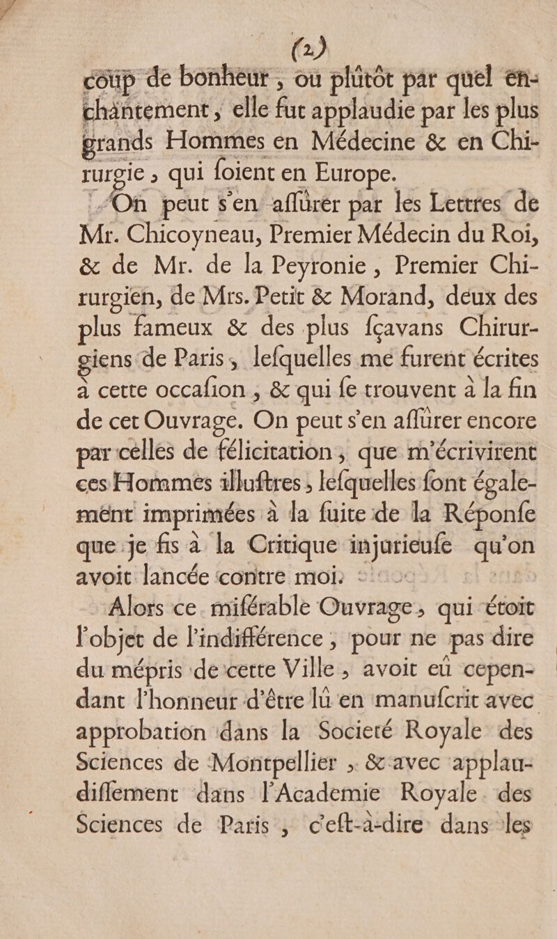 coûp de bonheur , ou plutôt par quel en: chäntement ; elle fuc applaudie par les plus grands Hommes en Médecine &amp; en Chi- rurgie » qui loient en Europe. | On peut s'en aflurér par les Lettres de Mr. Chicoyneau, Premier Médecin du Roi, &amp; de Mr. de la Peyronie , Premier Chi- rurgien, de Mrs. Petit &amp; Morand, deux des lus fameux &amp; des plus fçavans Chirur- giens de Paris, lefquelles me furent écrites a cette occafion , &amp; qui fe trouvent à la fin de cet Ouvrage. On peut s’en aflurer encore par celles de félicitation; que m'écrivirent ces Hommés illuftres ; lefquelles font égale- mênt imprimées à la fuite de la Réponfe que je fs à la Critique injurieufe qu'on avoit lancée contre moi: :: | Alors ce. miférable Ouvrage, qui étoic l'objet de l'indifférence , pour ne pas dire du mépris de cette Ville, avoit eü cepen- dant l'honneur ‘d’être lu en manufcrit avec approbation dans la Societé Royale des Sciences de Montpellier ; &amp; ‘avec ‘applau- diflement dans l’Academie Royale. des Sciences de Paris , c'eft-a-dire dans les