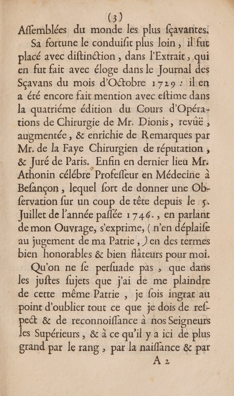 Affemblées du monde les plus fçavantes. Sa fortune le conduif plus loin, il fut placé avec diftinétion , dans l'Extrait, qui en fut fait avec éloge dans le Journal des Sçavans du mois d'Octobre 1729 : ilen a été encore fait mention avec eltime dans la quatriéme édition du Cours d'Opéra- tions de Chirurgie de Mr. Dionis, revüé ; augmentée , &amp; enrichie de Remarques par Mr. de la Faye Chirurgien de réputation , &amp; Juré de Paris. Enfin en dernier lieu Mr: Athonin célébre Profefleur en Médecine à Befançon , lequel fort de donner une Ob- {ervation fur un coup de têre depuis le :$. Juillet de l'année pañlée 1746. , en parlant de mon Ouvrage, s'exprime, ( n’en déplaife au jugement de ma Patrie, ) en des termes bien honorables &amp; bien flateurs pour moi. Qu'on ne fe perfuade pas ; que dans les juftes fujets que j'ai de me plaindre de cette même Patrie , je fois ingrat au point d'oublier tout ce que je dois de ref- peét &amp; de reconnoiffance à nos Seigneurs les Supérieurs, &amp; à ce qu'il y à ici de plus grand par le rang , par la naïflance &amp; par 2