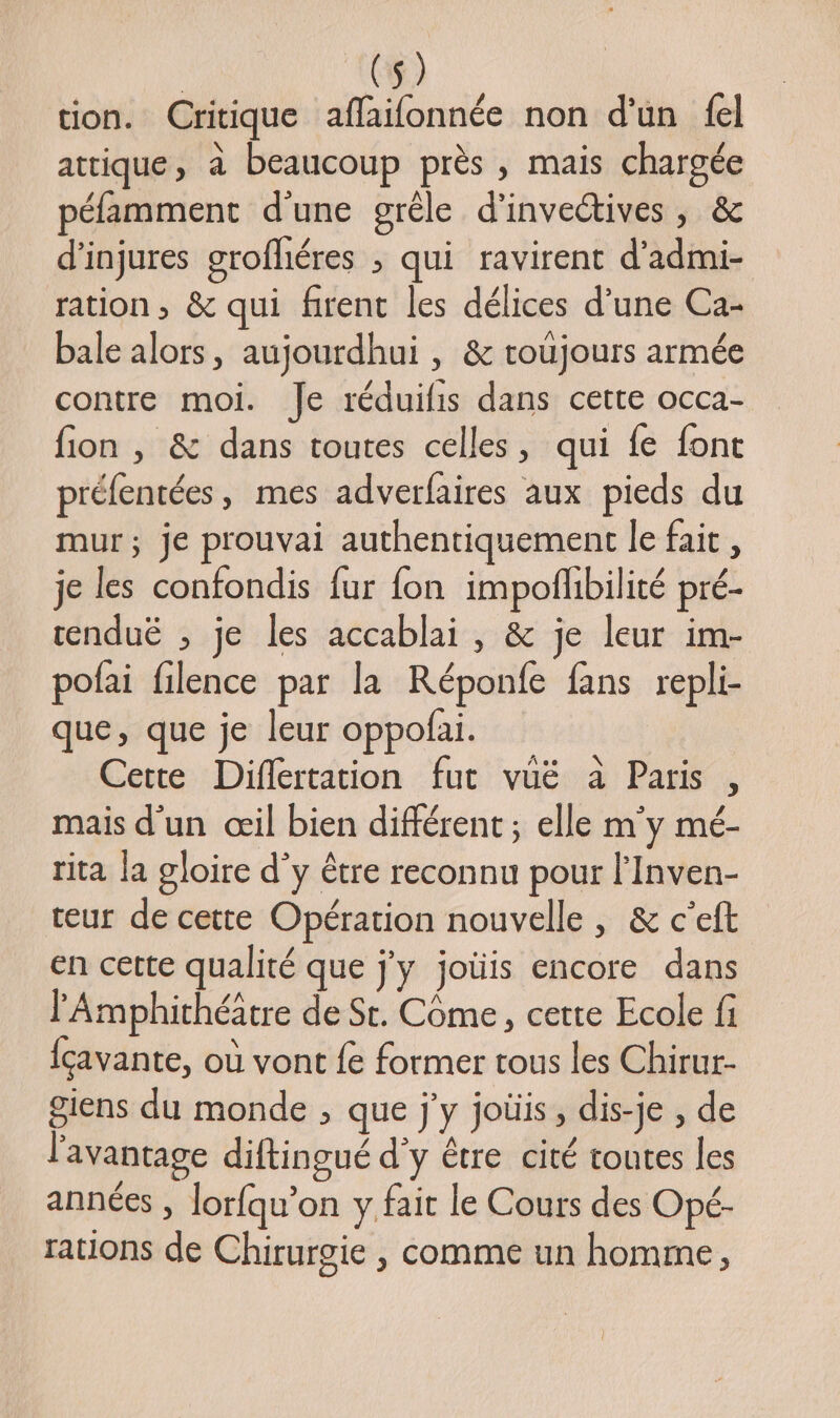 tion. Critique affaifonnée non d'un fel attique, à beaucoup près , mais chargée péfamment d’une grêle d'invectives , &amp; d’injures grofliéres ; qui ravirent d’admi- ration, &amp; qui firent les délices d’une Ca- bale alors, aujourdhui , &amp; toüjours armée contre moi. Je réduilis dans cette occa- fion , &amp; dans toutes celles, qui fe font préfentées, mes adverfaires aux pieds du mur; je prouvai authentiquement le fait, je les confondis fur fon impoflibilité pré- renduë ; je les accablai , &amp; je leur im- pofai filence par la Réponfe fans repli- que, que je leur oppofai. Cette Diflertation fut vuë à Paris , mais d’un œil bien différent ; elle m'y mé- rita la gloire d'y être reconnu pour l’Inven- teur de cette Opération nouvelle, &amp; c’eft en cette qualité que j'y joüis encore dans l'Amphithéätre de Sr. Come, cette Ecole fi {cavante, où vont fe former tous les Chirur- giens du monde , que j'y joüis, dis-je , de l'avantage diftingué d'y être cité toutes les années , lorfqu’on y fait le Cours des Opé- rations de Chirurgie , comme un homme,