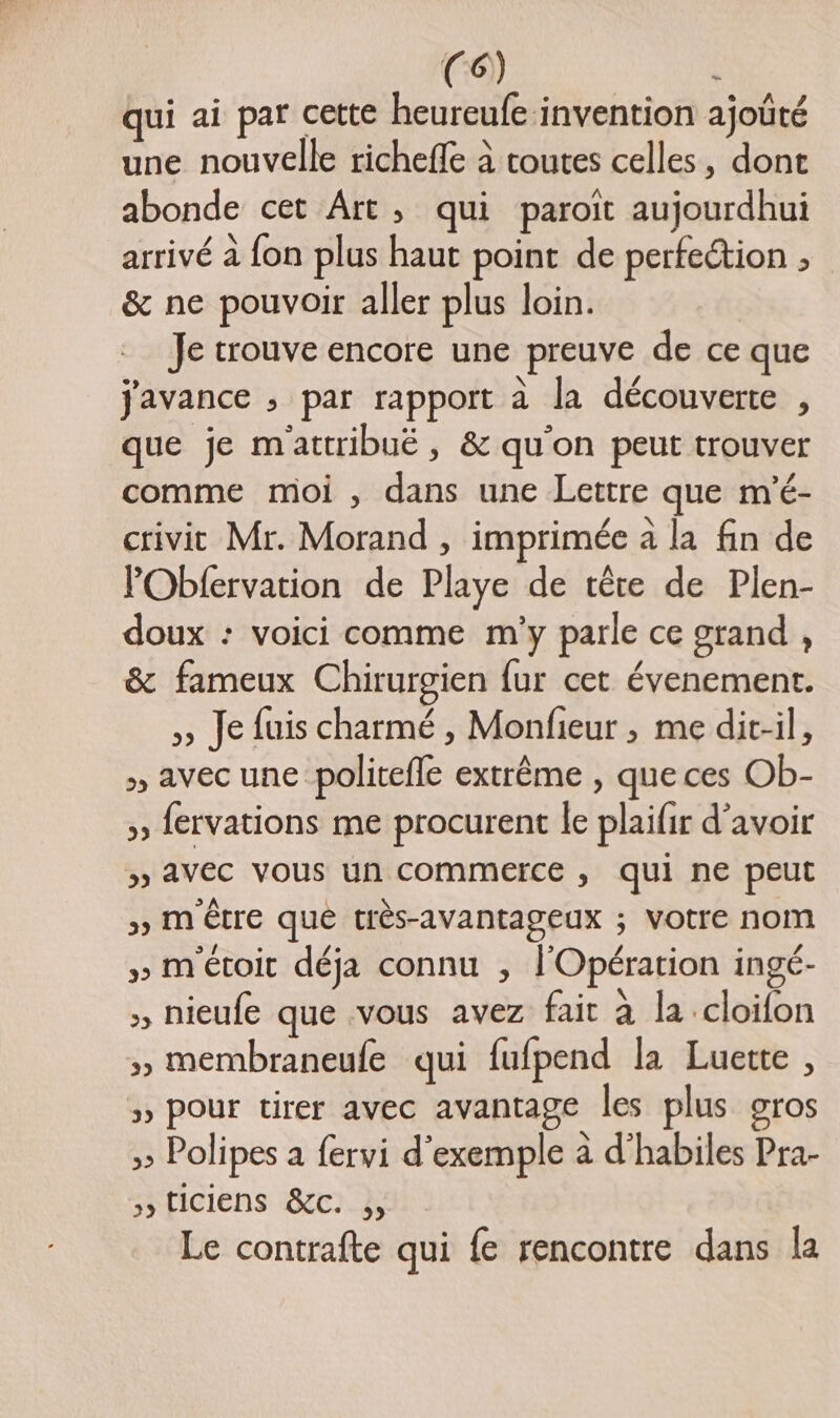 qui ai par cette heureufe-invention ajoûté une nouvelle richeffe à toutes celles, dont abonde cet Art, qui paroit aujourdhui arrivé à fon plus haut point de perfection ; &amp; ne pouvoir aller plus loin. Je trouve encore une preuve de ce que javance ; par rapport à la découverte , que je m'attribuë, &amp; qu'on peut trouver comme moi , dans une Lettre que m'é- crivit Mr. Morand , imprimée à la fin de PObfervation de Playe de tête de Plen- doux : voici comme m'y parle ce grand , &amp; fameux Chirurgien fur cet évenement. >» Je fuis charmé , Monfieur , me dit-il, » avec une politefle extrême , que ces Ob- » fervations me procurent le plaifir d’avoir » AVEC VOUS un commerce , qui ne peut » M'Être que très-avantageux ; VOtre nom » m'étoit déja connu , l'Opération ingé- , nieufe que vous avez fait à la .cloifon » membraneufe qui fufpend la Luette , > pour tirer avec avantage les plus gros 5 Polipes a fervi d'exemple à d’habiles Pra- ,, tICIENS &amp;C. ;, Le contrafte qui {e rencontre dans la