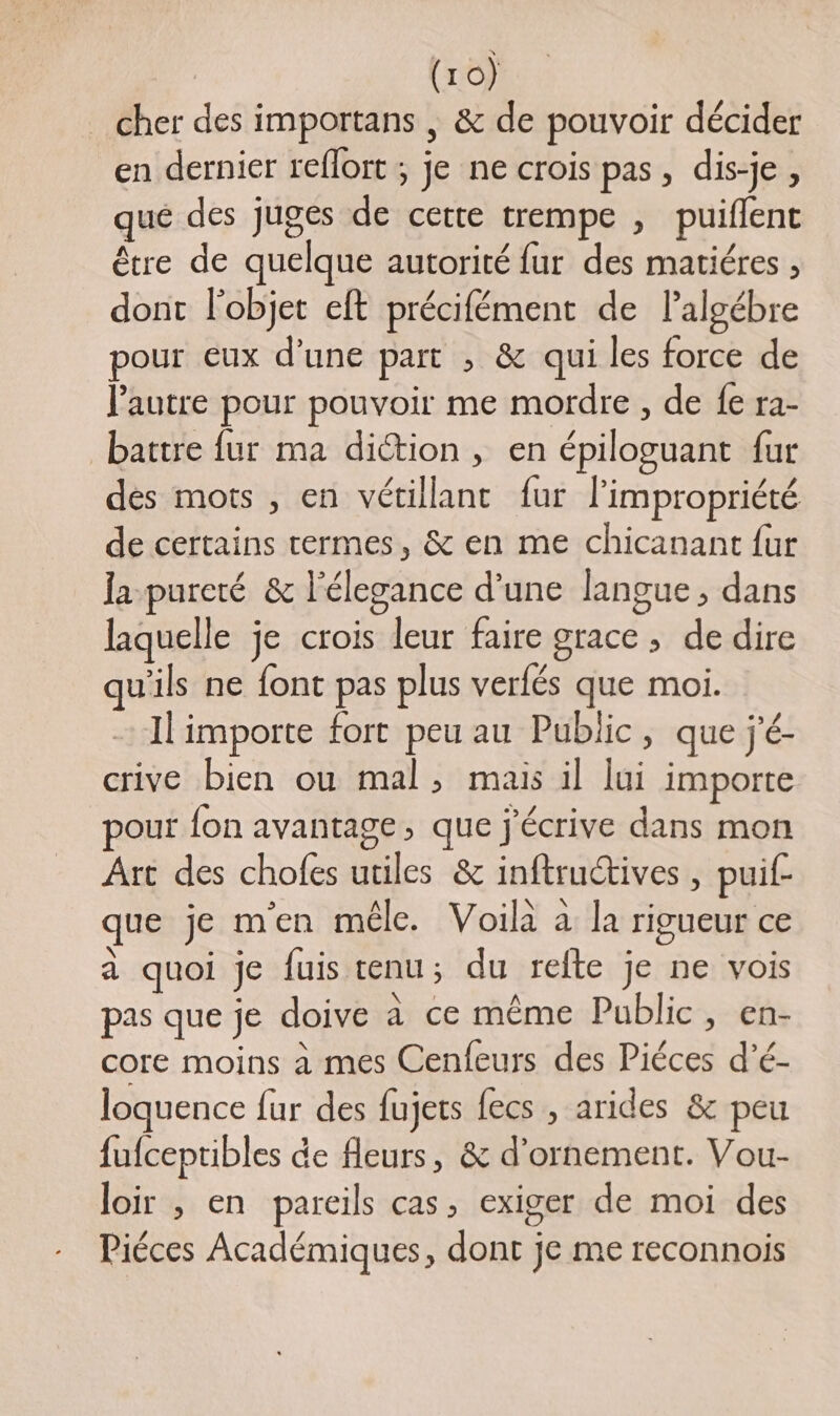 cher des importans | &amp; de pouvoir décider en dernier reflort ; je ne crois pas, dis-je, qué des juges de cette trempe , puiflent être de quelque autorité fur des matiéres , dont l’objet eft précifément de lalgébre pour eux d’une part , &amp; qui les force de l'autre pour pouvoir me mordre , de fe ra- battre {ur ma diction, en épiloguant fur dès mots , en vétillantc fur l’impropriété de certains cermes, &amp; en me chicanant {ur la pureté &amp; l'élegance d’une langue, dans laquelle je crois leur faire grace , de dire qu'ils ne font pas plus verfés que moi. Il importe fort peu au Public, que j'é- crive bien ou mal, mais il lui importe pour {on avantage, que j'écrive dans mon Art des chofes utiles &amp; inftructives , puif que je m'en mêle. Voilà à la rigueur ce à quoi je fuis tenu; du refte je ne vois pas que je doive à ce même Public, en- core moins à mes Cenfeurs des Piéces d’é- loquence fur des fujets fecs , arides &amp;c peu fufceptibles de fleurs, &amp; d'ornement. Vou- loir , en pareils cas, exiger de moi des Piéces Académiques, dont je me reconnois