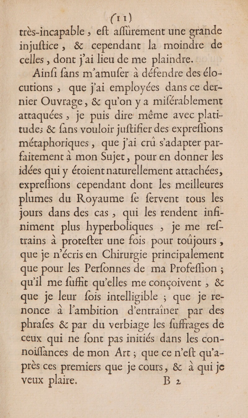 1442 très-incapable ; eft aflurement une grande injuftice , & cependant la moindre de celles , dont j'ai lieu de me plaindre. Ainfi fans m'amufer à défendre des élo- cutions ; que j'ai employées dans ce der- nier Ouvrage, & qu’on ya miférablement attaquées , je puis dire même avec plati- tude; & fans vouloir juftifier des expreflions métaphoriques, que j'ai crü s'adapter par- faitement à mon Sujet, pour en donner les idées qui y éroient naturellement attachées, expreflions cependant dont les meilleures plumes du Royaume fe fervent tous les jours dans des cas , qui les rendent infi- niment plus hyperboliques ; je me ref- crains à protefter une fois pour toujours , que je n'écris en Chirurgie principalement que pour les Perfonnes de ma Profeflion ; qu'il me fuffit qu'elles me conçoivent , & que je leur fois intelligible ; que je re- nonce à l'ambition d'entraîner par des phrafes & par du verbiage les fuffrages de ceux qui ne font pas initiés dans les con- noiflances de mon Art; que ce n'eft qu’a- près ces premiers que je cours, & à qui je veux plaire. B 2