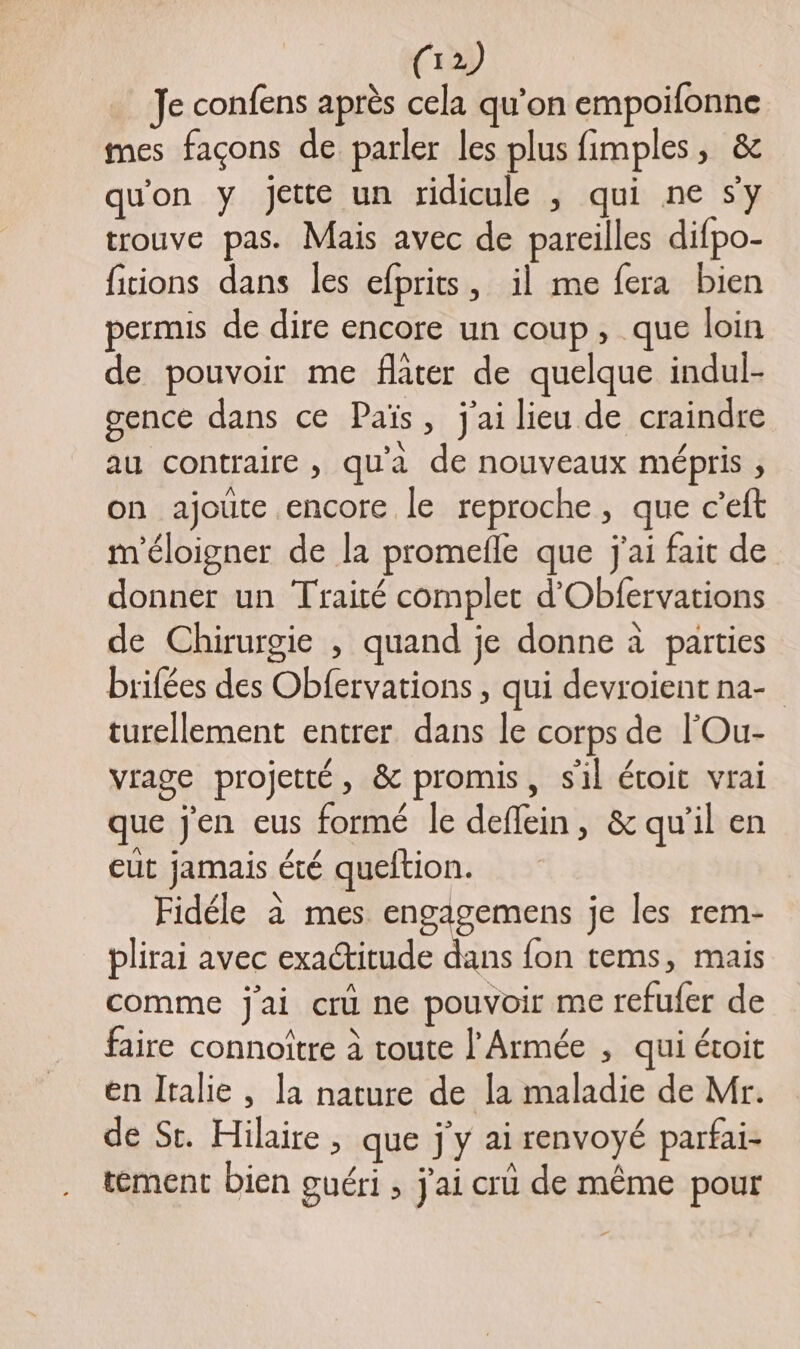 Je confens après cela qu’on empoifonne mes façons de parler les plus fimples, &amp; qu'on y jette un ridicule , qui ne sy trouve pas. Mais avec de pareilles difpo- fiions dans les efprits, il me fera bien permis de dire encore un coup, que loin de pouvoir me flâter de quelque indui- gence dans ce Païs, j'ai lieu de craindre au contraire , qu'a de nouveaux mépris , on ajoute encore le reproche, que c’eft m'éloigner de la promefle que j'ai fait de donner un Traité complet d'Obfervations de Chirurgie , quand je donne à parties brifées des Obfervations , qui devroientna- turellement entrer dans le corps de l'Ou- vrage projetté, &amp; promis, sil étoit vrai que j'en eus formé le deflein, &amp; qu’il en eut jamais été queltion. Fidéle à mes a re je les rem- plirai avec exactitude dans fon tems, mais comme j'ai crû ne pouvoir me refufer de faire connoitre à toute l'Armée , qui étoit en Italie, la nature de la maladie de Mr. de St. Hilaire , que j'y ai renvoyé parfai- tément bien guéri , j'ai cru de même pour