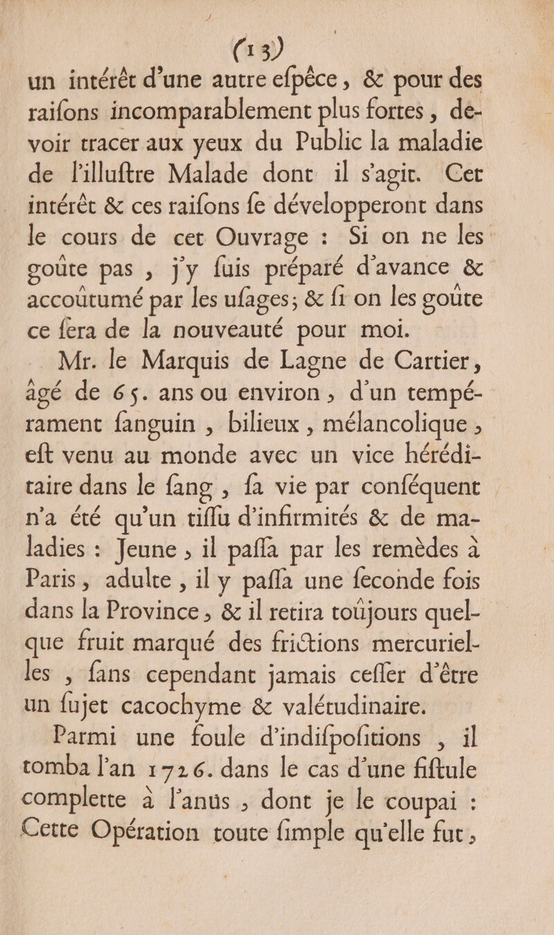 un intérét d’une autre efpèce, &amp; pour des raifons incomparablement plus fortes , de- voir tracer aux yeux du Public la maladie de lilluftre Malade dont il s'agir. Cer intérêt &amp; ces raifons fe développeront dans le cours de cet Ouvrage : Si on ne les goûte pas , jy fuis préparé d'avance &amp; accoütumé par les ufages; &amp; fi on les goute ce fera de la nouveauté pour moi. Mr. le Marquis de Lagne de Cartier, agé de 65. ans ou environ, d'un tempé- rament fanguin , bilieux , mélancolique , eft venu au monde avec un vice hérédi- taire dans le fang , fa vie par conféquent n'a été qu'un tiflu d'infirmités &amp; de ma- ladies : Jeune , il pafla par les remèdes à Paris, adulte , il y pafla une feconde fois dans la Province, &amp; il retira toüjours quel- que fruit marqué des fritions mercuriel- les , fans cependant jamais cefler d'être un fujet cacochyme &amp; valétudinaire. Parmi une foule d’indifpolitions , il tomba l'an 1726. dans le cas d’une fiftule complette à l'anus ; dont je le coupai : Cette Opération toute fimple qu'elle fut,