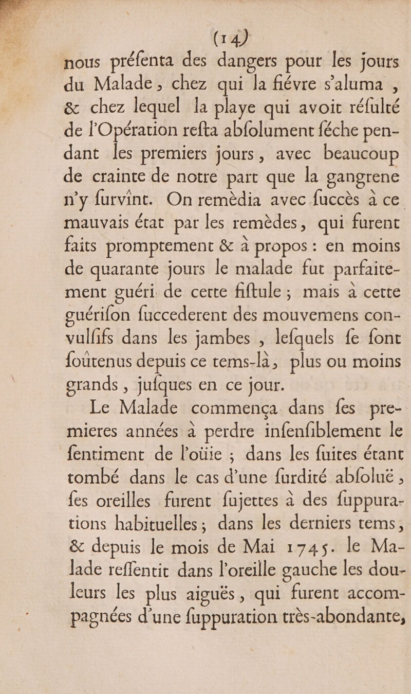 (18 nous prélenta des dangers pour les jours du Malade, chez qui la fiévre s’aluma , &amp; chez lequel la playe qui avoit réfulté de l'Opération refta ab{olument féche pen- dant les premiers jours, avec beaucoup de crainte de notre part que la gangrene n’y furvint. On remèdia avec fuccès à ce mauvais état par les remèdes, qui furent faits promptement &amp; à propos : en moins de quarante jours le malade fut parfaite- ment guéri de certe fiftule; mais à cette guérifon fuccederent des mouvemens con- vulfifs dans les jambes , lefquels fe font foutenus depuis ce tems-là, plus ou moins orands , jufques en ce jour. Le Malade commença dans fes pre- mieres années à perdre infenfiblement le fentiment de l’oüie ; dans les fuites étant tombé dans le cas d’une f{urdité abfoluë , fes oreilles furent fujettes à des fuppura- tions habituelles; dans les derniers tems, &amp; depuis le mois de Mai 1745. le Ma- Jade reffentit dans l'oreille gauche les dou- leurs les plus aiguës, qui furent accom- pagnées d'une fuppuration très-abondante,