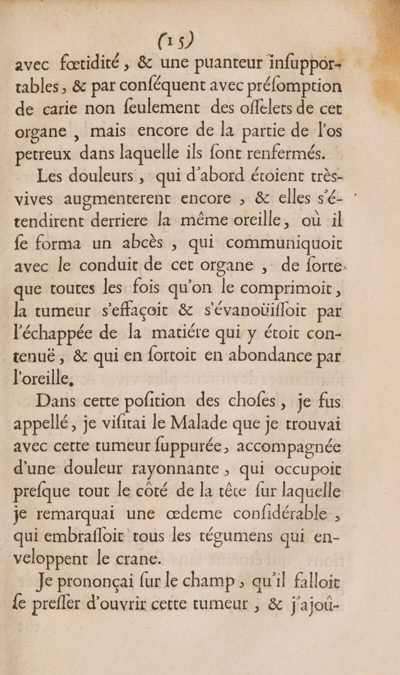 avec fœtidité, &amp; une puanteur infuppors tables, &amp; par conféquent avec préfomption de carie non feulement des offelets de cet organe , mais encore de la partie de l'os petreux dans laquelle ils font renfermés. Les douleurs , qui d'abord étoient très- vives augmenterent encore ; &amp; elles s'é- tendirent derriere la même oreille, où il fe forma un abcès , qui communiquoit avec le conduit de cet organe , de forte. que toutes les fois qu'on le comprimoir, la tumeur s'effaçoit &amp; s'évanoüifloit par l'échappée de la mariére qui y étoit con- tenuë, &amp; qui en fortoit en abondance par l'oreille, Dans certe pofition des chofes, je fus appellé, je vifitai le Malade que je trouvai avec cette tumeur fuppurée, accompagnée d’une douleur rayonnante , qui occupoit prefque tout le coté de la tête fur laquelle je remarquai une œdeme confidérable , qui embrafloit tous les tégumens qui en- _ veloppent le crane. Je prononcçai fur le champ ; qu'il falloit {e prefler d'ouvrir cette tumeur , &amp; j'ajoi-