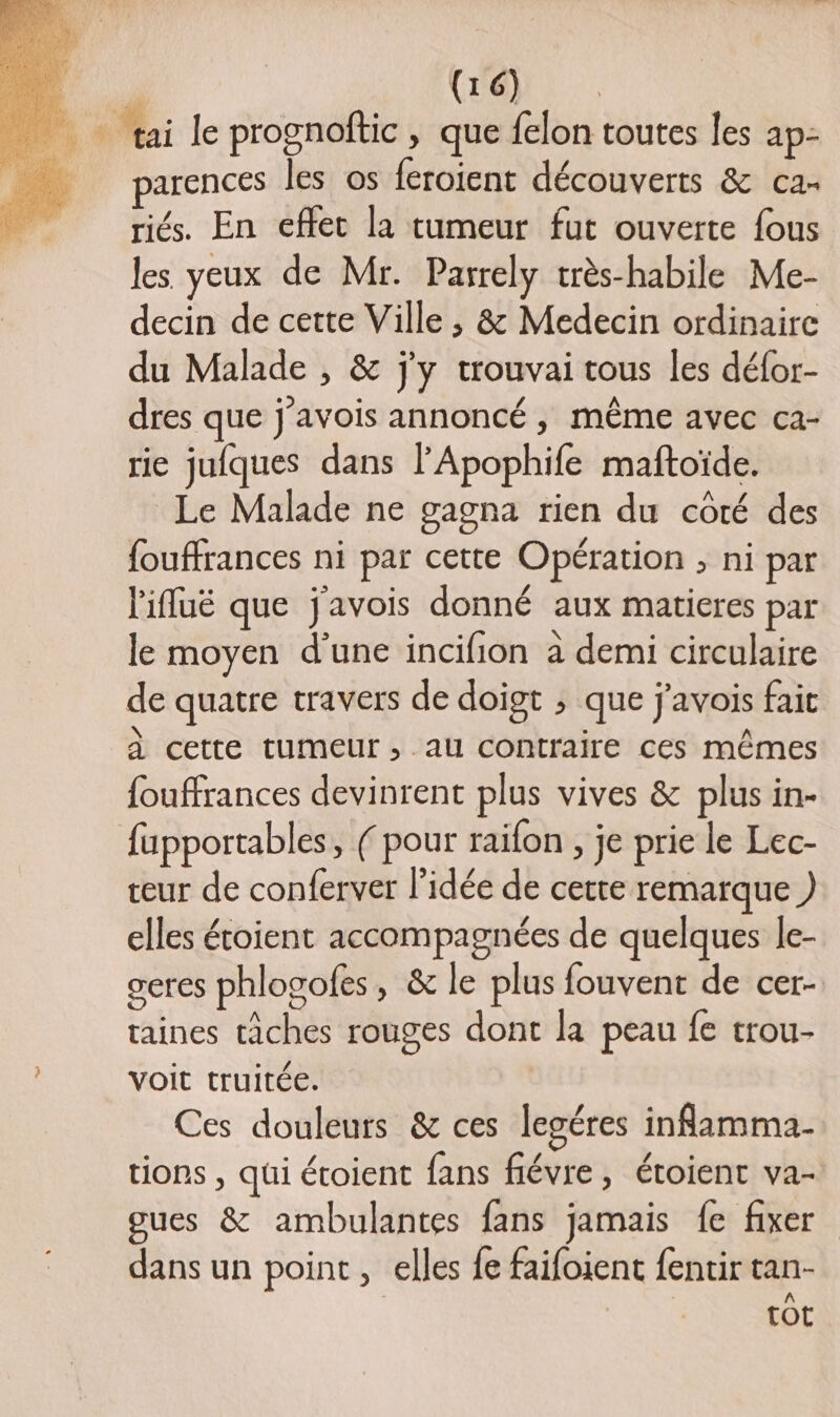arences les os feroient découverts &amp; ca- riés. En effet la tumeur fut ouverte fous les yeux de Mr. Parrely très-habile Me- decin de cette Ville, &amp; Medecin ordinaire du Malade , &amp; j'y trouvai tous les défor- dres que j'avois annoncé , même avec ca- rie jufques dans l'Apophife maftoïde. Le Malade ne gagna rien du côté des fouffrances ni par cette Opération ; ni par l'ifluë que j'avois donné aux matieres par le moyen d’une incifion à demi circulaire de quatre travers de doigt ; que j'avois fait À cette tumeur, au contraire ces mêmes fouffrances devinrent plus vives &amp; plus in- fupportables, (pour raifon , je prie le Lec- teur de conferver l’idée de cette remarque ) elles étoient accompagnées de quelques le- ceres phlogoles, &amp; le plus fouvent de cer- taines tâches rouges dont la peau fe trou- voit truitée. Ces douleurs &amp; ces legéres inflamma- tions , qui étoient fans fiévre, étoient va- oues &amp; ambulantes fans jamais fe fixer dans un point , elles fe faifoient fentir tan- tot