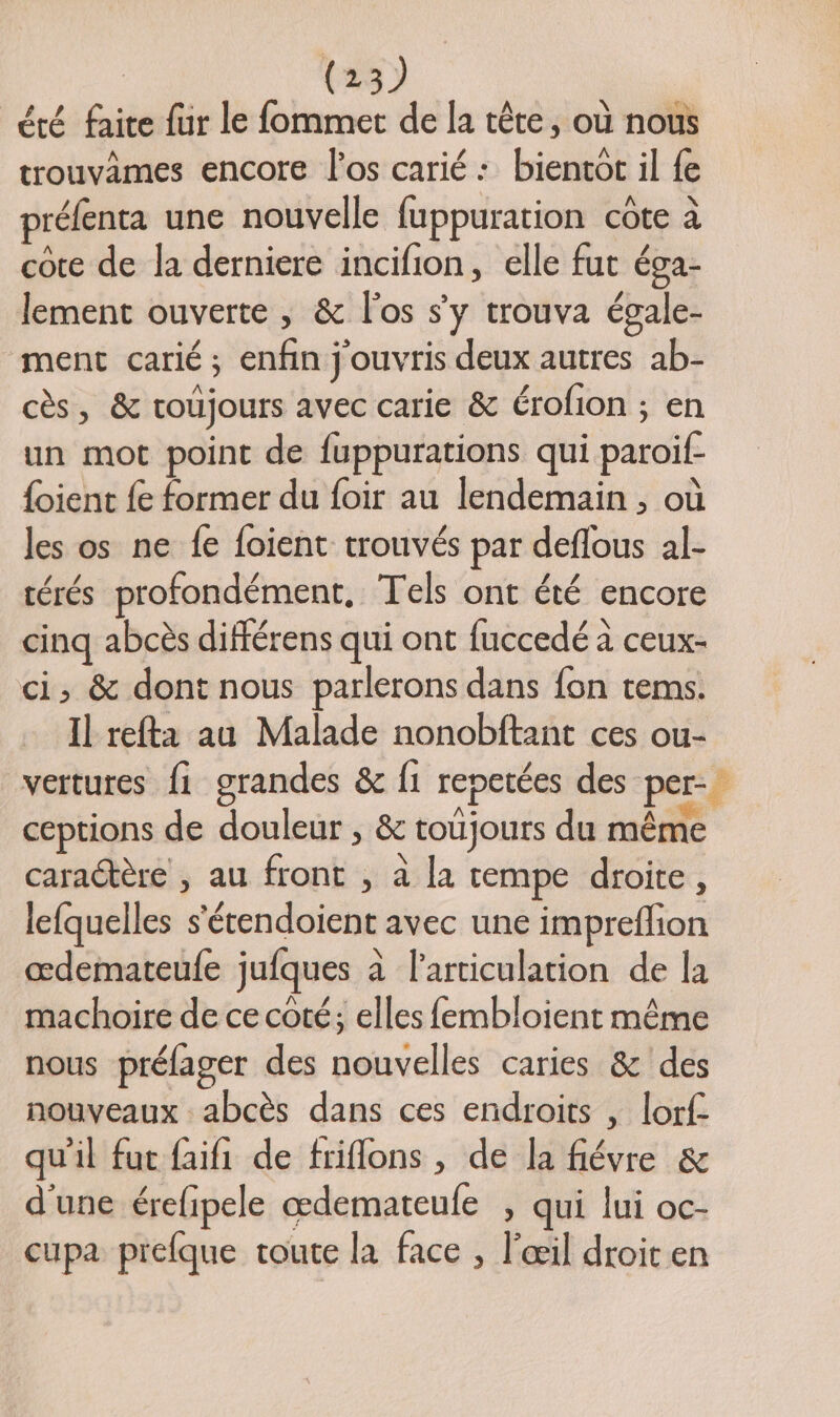 été faite fur le fommet de la tête, où nous trouvâames encore l'os carié : bientot il {e préfenta une nouvelle fuppuration cote à cote de la derniere incifion, elle fut éga- lement ouverte ; &amp; l'os s’y trouva égale- ment carié; enfin j'ouvris deux autres ab- cès, &amp; roüjours avec carie &amp; érofion ; en un mot point de fuppurations qui paroif- {oient fe former du foir au lendemain , où les os ne fe foient trouvés par deflous al- térés profondément, Tels ont été encore cinq abcès différens qui ont fuccedé à ceux- ci, &amp; dont nous parlerons dans fon tems. Il refta au Malade nonobftant ces ou- vertures f1 grandes &amp; f1 repetées des per. ceptions de douleur , &amp; toujours du même caractère , au front , à la tempe droite, lefquelles s'étendoient avec une impreflion œdemateufe jufques à l'articulation de la machoire de ce coté; elles fembloient même nous préfager des nouvelles caries &amp; des nouveaux abcès dans ces endroits , lorf qu'il fut faifi de friflons, de la fiévre &amp; d'une érefipele œdemateufe , qui lui oc- cupa prefque route la face ; l'œil droit en