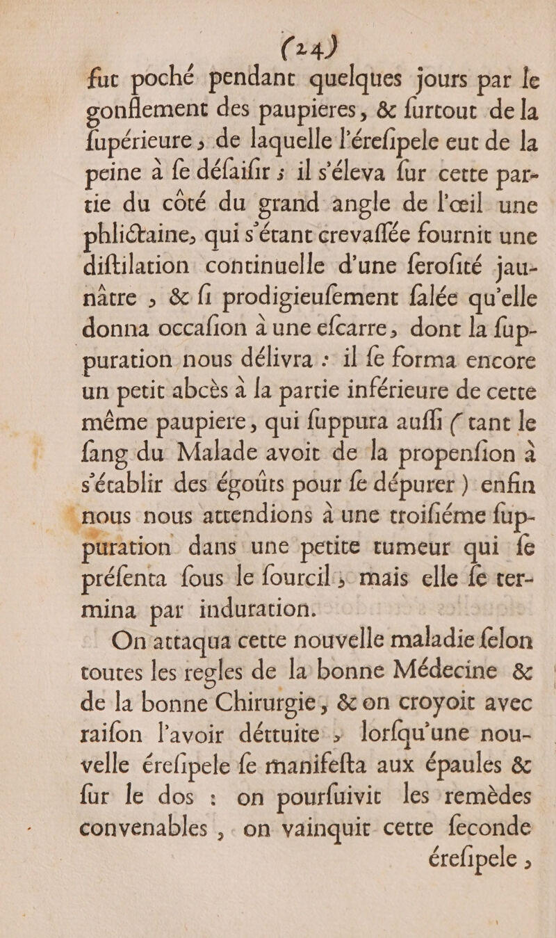 fuc poché pendant quelques jours par le gonflement des paupieres, &amp; furtout de la fupérieure ; de laquelle l'érefipele eut de la peine à fe défaifir ; il s'éleva fur certe par- tie du coté du grand angle de l'œil une phliétaine, qui s'érant crevaflée fournit une diftilation continuelle d’une ferofité jau- nâtre » &amp; {1 prodigieufement falée qu'elle donna occafion à une efcarre, dont la fup- ‘puration nous délivra : il {e forma encore un petit abcès à la partie inférieure de cette même paupiere, qui fuppura aufh ( tant le fang du Malade avoit de la propenfion à s'écablir des égoûts pour fe dépurer ) enfin _ nous nous atrendions à une troifiéme fup- uration dans une petite tumeur qui fe préfenta fous le fourcil; mais elle fe ter- mina pat induration. Onattaqua cette nouvelle maladie {elon toutes les regles de la bonne Médecine &amp; de la bonne Chirurgie, &amp; on croyoit avec raifon l'avoir déttuite > lorfqu’une nou- velle érefipele fe manifefta aux épaules &amp; fur le dos : on pourfuivit les remèdes convenables , . on vainquit cette feconde érefipele ;