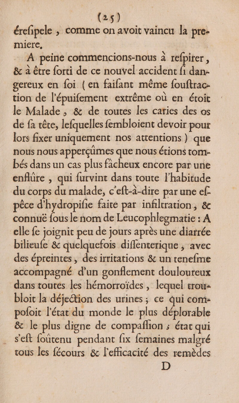 érefipele ; comme on avoit vaincu la pre- miere, A peine commencions-nous à refpiter, &amp; à être forti de ce nouvel accident fi dan- gereux en foi (en faifant même fouftrac- tion de l’épuifement extrême où en étoit le Malade , &amp; de toutes les caries des os de fa rêre, lefquelles fembloient devoir pour lors fixer uniquement nos attentions) que nous nous apperçümes que nous étions tom- bés dans un cas plus facheux encore par une enflüre , qui furvint dans toute l'habitude du corps du malade, c'eft-à-dire par une ef pêce d'hydropifie faite par infiltration, connué fous le nom de Leucophlegmatie : A elle fe joignit peu de jours après une diatrée bilieufe &amp; quelquefois diflenterique ; avec des épreintes , des irritations &amp; un tenefme accompagné d'un gonflement douloureux dans toutes les hémorroïdes , lequel trou bloit la déjection des urines ; ce qui com- pofoit l’état du monde le plus déplorable &amp; le plus digne de compafñlion ; étar qui s'eft foutenu pendant fix femaines malgré tous les fécours &amp; l'efficacité des remèdes D