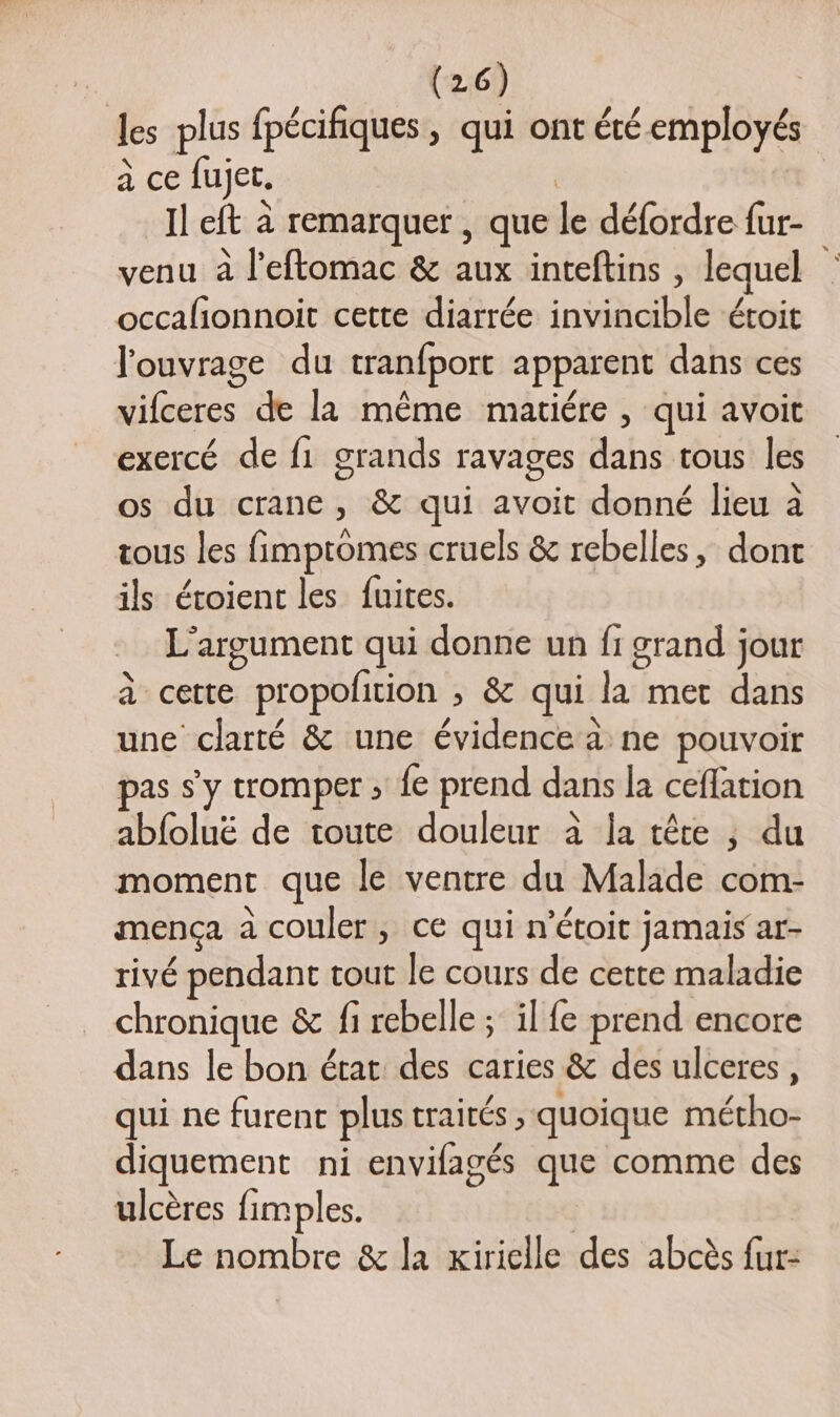 les plus fpécifiques , qui ont été employés a ce fujet. | Il eft à remarquer , que le défordre fur- venu à l’eftomac &amp; aux inteftins , lequel occalionnoit cette diarrée invincible étoit l'ouvrage du tranfport apparent dans ces vifceres de la même matiére , qui avoit exercé de f1 grands ravages dans tous les os du crane, &amp; qui avoit donné lieu à tous les fimptomes cruels &amp; rebelles, dont ils étoient les fuites. L'argument qui donne un fi grand jour à cette propofition ; &amp; qui la met dans une clarté &amp; une évidence a ne pouvoir pas s'y tromper ; fe prend dans la ceflation abfoluë de toute douleur à Îa tête ; du moment que le ventre du Malade com- mença à couler, ce qui n’étoit jamais ar- rivé pendant tout le cours de cette maladie chronique &amp; fi rebelle ; il fe prend encore dans le bon état des caries &amp; des ulceres, qui ne furent plus traités, quoique métho- diquement ni envifagés que comme des ulcères fimples. | Le nombre &amp; la Kirielle des abcès fur: