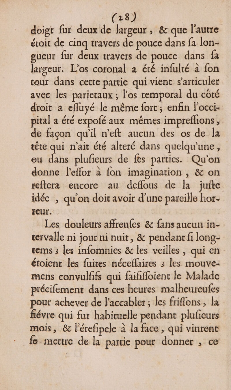 doigt fur deux de largeur, &amp; que l’autre éroit de cinq travers de pouce dans fa lon- eueur fur deux travers de pouce dans fa largeur. L’os coronal a été infulté à fon cour dans cette partie qui vient s'articuler avec les parieraux ; l'os temporal du coté droit a efluyé le même fort ; enfin l'occi- pical a été expofé aux mêmes impreflons, de façon qu'il n'eft aucun des os de la ete qui n'ait été alceré dans quelqu'une, eu dans plufieurs de fes parties. Qu'on donne leflor à fon imagination , &amp; on reftera encore au deflous de la juite idée , qu'on doit avoir d’une pareille hor- FEur. Les douleurs affreules &amp; fans aucun in- cervalle ni jour ni nuit, &amp; pendant fi long- rems ; les infomnies &amp; les veilles , qui en étoient les fuires néceflaires ; les mouve- mens convulfifs qui faififloient le Malade précifemence dans ces heures malheureufes pour achever de l'accabler ; les friflons, la fiévre qui fut habituelle pendant plufeurs mois, &amp; l'érefipele à la face, qui vinrent fe mettre de la partie pour donner , ce