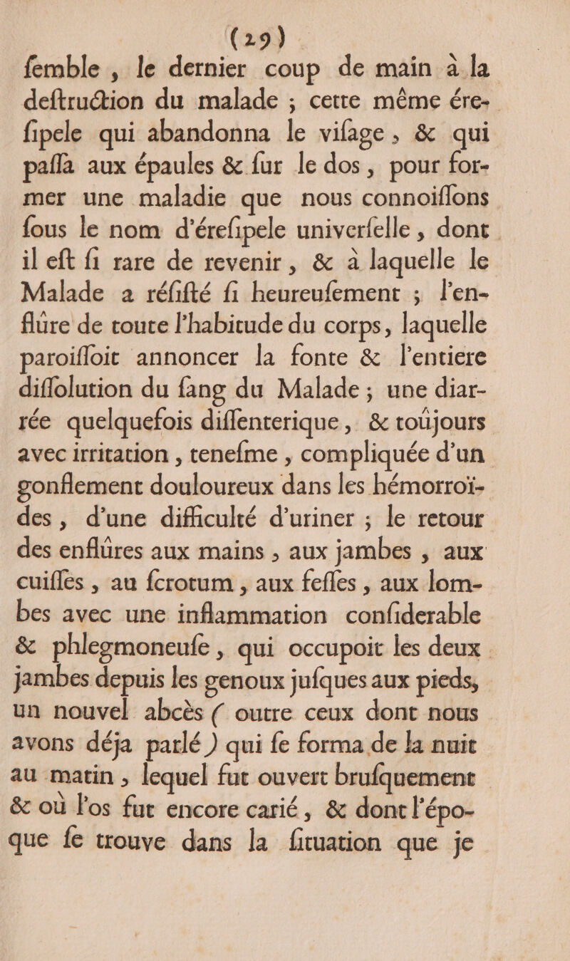 femble , le dernier coup de main à la deftrution du malade ; cette même ére- fipele qui abandonna le vifage, &amp; qui pafla aux épaules &amp; fur le dos, pour for- mer une maladie que nous connoiflons fous le nom d'érefipele univerfelle , dont il eft fi rare de revenir, &amp; à laquelle le Malade 2 réfifté fi heureufement ; len- flure de toute l'habitude du corps, laquelle paroifloit annoncer la fonte &amp; l’entiere diflolution du fang du Malade ; une diar- rée quelquefois diflenterique, &amp; toujours avec irritation , tenefme , compliquée d'un gonflement douloureux dans les hémorroï- des, d’une difficulté d’uriner ; le retour des enflures aux mains , aux jambes , aux cuifles , au fcrotum , aux fefles , aux lom- bes avec une inflammation confiderable &amp; phlezmoneufe , qui occupoit les deux jambes depuis les genoux jufques aux pieds, un nouvel abcès ( outre ceux dont nous avons déja parlé ) qui fe forma de la nuit au matin , lequel fut ouvert brufquement &amp; où l'os fut encore carié, &amp; dont l'épo- que {e trouve dans la fituation que je