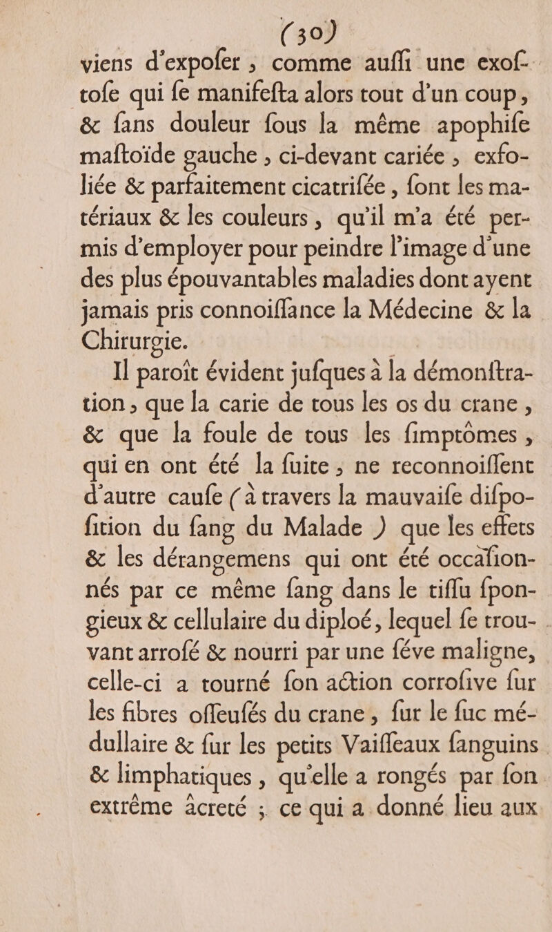 viens d'expoler ; comme aufli une exof. tofe qui fe manifefta alors tout d’un coup, &amp; fans douleur fous la même apophife maftoïde gauche , ci-devant cariée ; exfo- liée &amp; parfaitement cicatrifée , font les ma- tériaux &amp; les couleurs, qu’il m'a été per- mis d'employer pour peindre l’image d'une des plus épouvantables maladies dont ayent jamais pris connoiffance la Médecine &amp; la Chirurgie. | Il paroït évident jufques à la démonftra- tion , que la carie de tous les os du crane, &amp; que la foule de tous les fimptomes , qui en ont été la fuite ; ne reconnoiflent d'autre caufe { à travers la mauvaife difpo- fition du fang du Malade ) que les effets &amp; les dérangemens qui ont été occafion- nés par ce même fang dans le tiflu fpon- gieux &amp; cellulaire du diploé, lequel fe trou- vant arrofé &amp; nourri par une féve maligne, celle-ci a tourné fon action corrofive fur les fibres offeufés du crane, fur le fuc mé- dullaire &amp; fur les petits Vaiffeaux fanguins &amp; limphatiques , qu'elle a rongés par fon extréme acreté ; ce qui a donné lieu aux
