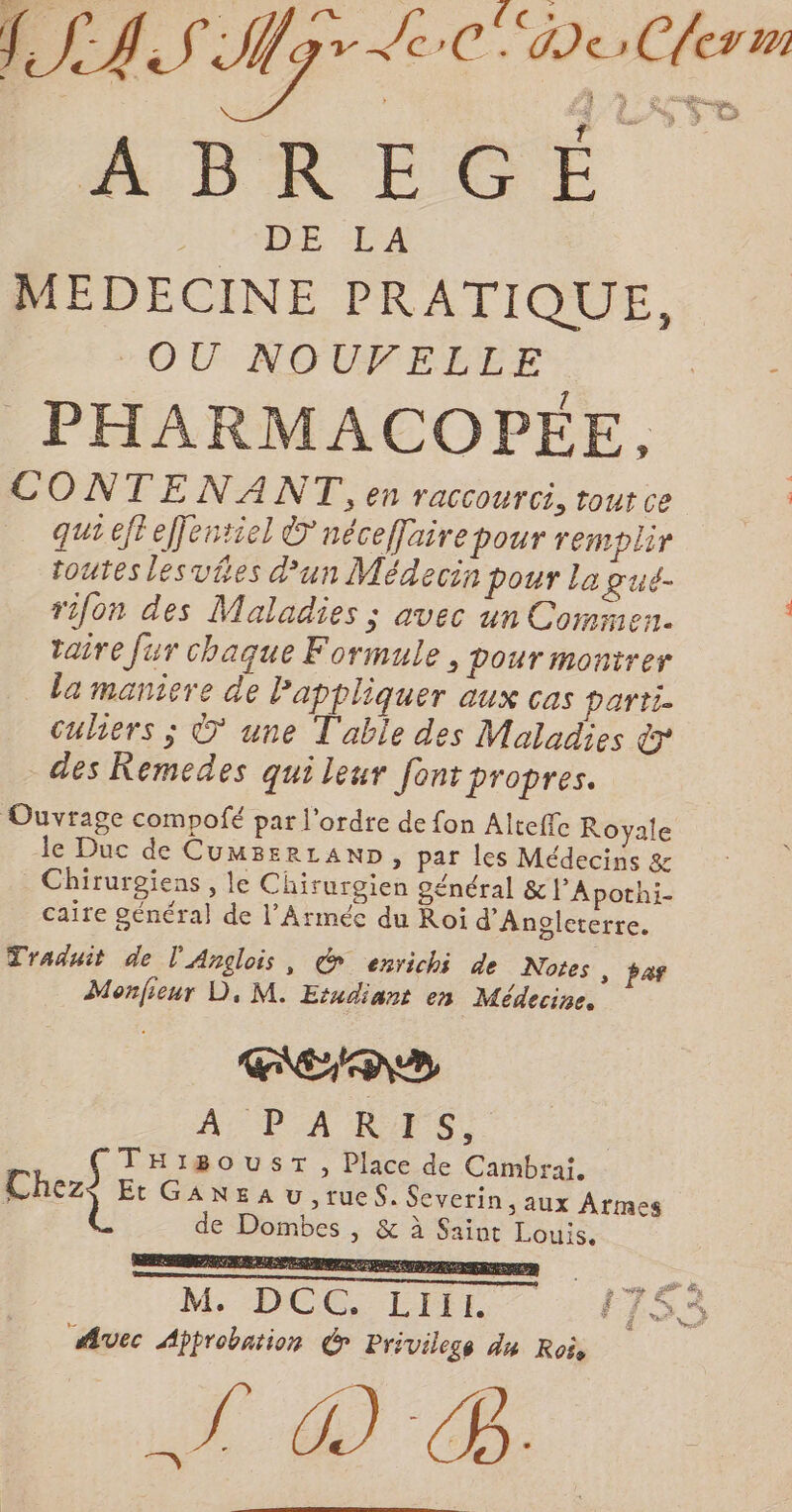 ATRÉQOÉ 2 LE “LA MEDECINE PRATIQUE, “OU NOUVELLE - PHARMACOPÉE. CONTENANT, en raccourci, tout ce | qui efteffentiel Dnécefairepour remplir toutes lesvies un Médecin pour la g'ué- rifon des Maladies ; avec un Commen. taire fur chaque Formule, pour montrer la maniere de Pappliquer aux cas partie Culiers ; ©’ une L'able des Maladies &amp; des Remedes qui leur font propres. Ouvrage compofé par l'ordre de fon Alteffe Royale le Duc de CumBerLAND, par les Médecins &amp; _ Chirurgiens , le Chirurgien général &amp; l'Apothi- caire général de l’Arméc du Roi d'Angleterre. Traduit de l'Anglois, d enrichi de Notes , pas Monfieur D, M. Erudiant en Médecine. men» AP A KA S, Cherf He IBOUST , Place de Cambrai, Et GANEA U ,rueS. Severin ; Aux Armes de Dombes , &amp; à Saint Louis. M. D C BA L I I E. É { »' Avec Approbation C7 Priviless du Rois Nid à